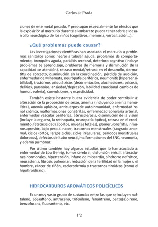 Carlos de Prada
172
ciones de este metal pesado. Y preocupan especialmente los efectos que
la exposición al mercurio durante el embarazo pueda tener sobre el desa-
rrollo neurológico de los niños (cognitivos, memoria, verbalización…).
¿Qué problemas puede causar?
Las investigaciones científicas han asociado el mercurio a proble-
mas sanitarios como: necrosis tubular aguda, problemas de comporta-
miento, bronquitis aguda, parálisis cerebral, deterioro cognitivo (incluye
problemas de aprendizaje, problemas de memoria y disminución de la
capacidad de atención), retraso mental/retraso en el desarrollo, derma-
titis de contacto, disminución en la coordinación, pérdida de audición,
enfermedad de Minamata, neuropatía periférica, neumonitis (hipersensi-
bilidad), trastornos psiquiátricos (desorientación, alucinaciones, psicosis,
delirios, paranoias, ansiedad/depresión, labilidad emocional, cambios de
humor, euforia), convulsiones, y espasticidad.
También existe bastante buena evidencia de poder contribuir a:
alteración de la proporción de sexos, anemia (incluyendo anemia hemo-
lítica), anemia aplásica, anticuerpos de autoinmunidad, enfermedad re-
nal crónica, malformaciones congénitas, enfermedad coronaria arterial,
enfermedad vascular periférica, aterosclerosis, disminución de la visión
(incluye la ceguera, la retinopatía, neuropatía óptica), retraso en el creci-
miento, fetotoxicidad (abortos, muertes fetales), glomerulonefritis, inmu-
nosupresión, bajo peso al nacer, trastornos menstruales (sangrado anor-
mal, ciclos cortos, largos ciclos, ciclos irregulares, períodos menstruales
dolorosos), defectos del tubo neural/malformaciones del SNC, neumonía,
y edema pulmonar.
Por último también hay algunos estudios que lo han asociado a:
enfermedad de Lou Gehrig, tumor cerebral, disfunción eréctil, alteracio-
nes hormonales, hipertensión, infarto de miocardio, síndrome nefrótico,
neurastenia, fibrosis pulmonar, reducción de la fertilidad en la mujer u el
hombre, cáncer de riñón, esclerodermia y trastornos tiroideos (como el
hipotiroidismo).
HIDROCARBUROS AROMÁTICOS POLICÍCLICOS
Es un muy vasto grupo de sustancias entre las que se incluyen naf-
taleno, acenafteno, antraceno, trifenileno, fenantreno, benzo(a)pireno,
benzofurano, fluoranteno, etc.
 