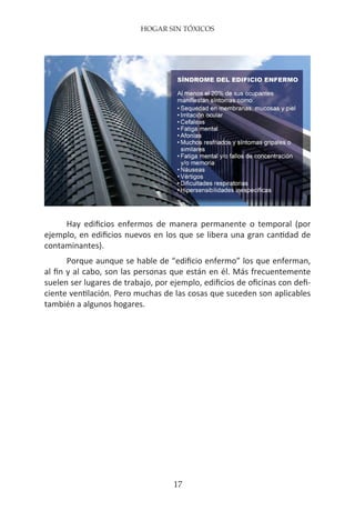 HOGAR SIN TÓXICOS
17
Hay edificios enfermos de manera permanente o temporal (por
ejemplo, en edificios nuevos en los que se libera una gran cantidad de
contaminantes).
Porque aunque se hable de “edificio enfermo” los que enferman,
al fin y al cabo, son las personas que están en él. Más frecuentemente
suelen ser lugares de trabajo, por ejemplo, edificios de oficinas con defi-
ciente ventilación. Pero muchas de las cosas que suceden son aplicables
también a algunos hogares.
 