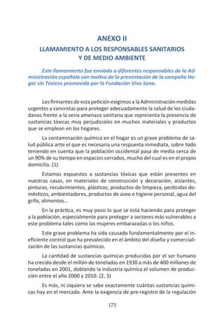 HOGAR SIN TÓXICOS
175
ANEXO II
LLAMAMIENTO A LOS RESPONSABLES SANITARIOS
Y DE MEDIO AMBIENTE
Este llamamiento fue enviado a diferentes responsables de la Ad-
ministración española con motivo de la presentación de la campaña Ho-
gar sin Tóxicos promovida por la Fundación Vivo Sano.
Los firmantes de esta petición exigimos a la Administración medidas
urgentes y concretas para proteger adecuadamente la salud de los ciuda-
danos frente a la seria amenaza sanitaria que representa la presencia de
sustancias tóxicas muy perjudiciales en muchos materiales y productos
que se emplean en los hogares.
La contaminación química en el hogar es un grave problema de sa-
lud pública ante el que es necesaria una respuesta inmediata, sobre todo
teniendo en cuenta que la población occidental pasa de media cerca de
un 90% de su tiempo en espacios cerrados, mucho del cual es en el propio
domicilio. (1)
Estamos expuestos a sustancias tóxicas que están presentes en
nuestras casas, en materiales de construcción y decoración, aislantes,
pinturas, recubrimientos, plásticos, productos de limpieza, pesticidas do-
mésticos, ambientadores, productos de aseo e higiene personal, agua del
grifo, alimentos…
En la práctica, es muy poco lo que se está haciendo para proteger
a la población, especialmente para proteger a sectores más vulnerables a
este problema tales como las mujeres embarazadas o los niños.
Este grave problema ha sido causado fundamentalmente por el in-
eficiente control que ha prevalecido en el ámbito del diseño y comerciali-
zación de las sustancias químicas.
La cantidad de sustancias químicas producidas por el ser humano
ha crecido desde el millón de toneladas en 1930 a más de 400 millones de
toneladas en 2001, doblando la industria química el volumen de produc-
ción entre el año 2000 y 2010. (2, 3)
Es más, ni siquiera se sabe exactamente cuántas sustancias quími-
cas hay en el mercado. Ante la exigencia de pre-registro de la regulación
 