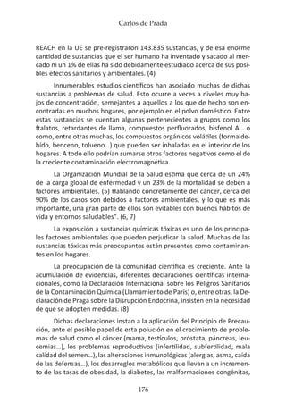 Carlos de Prada
176
REACH en la UE se pre-registraron 143.835 sustancias, y de esa enorme
cantidad de sustancias que el ser humano ha inventado y sacado al mer-
cado ni un 1% de ellas ha sido debidamente estudiado acerca de sus posi-
bles efectos sanitarios y ambientales. (4)
Innumerables estudios científicos han asociado muchas de dichas
sustancias a problemas de salud. Esto ocurre a veces a niveles muy ba-
jos de concentración, semejantes a aquellos a los que de hecho son en-
contradas en muchos hogares, por ejemplo en el polvo doméstico. Entre
estas sustancias se cuentan algunas pertenecientes a grupos como los
ftalatos, retardantes de llama, compuestos perfluorados, bisfenol A… o
como, entre otras muchas, los compuestos orgánicos volátiles (formalde-
hído, benceno, tolueno…) que pueden ser inhaladas en el interior de los
hogares. A todo ello podrían sumarse otros factores negativos como el de
la creciente contaminación electromagnética.
La Organización Mundial de la Salud estima que cerca de un 24%
de la carga global de enfermedad y un 23% de la mortalidad se deben a
factores ambientales. (5) Hablando concretamente del cáncer, cerca del
90% de los casos son debidos a factores ambientales, y lo que es más
importante, una gran parte de ellos son evitables con buenos hábitos de
vida y entornos saludables”. (6, 7)
La exposición a sustancias químicas tóxicas es uno de los principa-
les factores ambientales que pueden perjudicar la salud. Muchas de las
sustancias tóxicas más preocupantes están presentes como contaminan-
tes en los hogares.
La preocupación de la comunidad científica es creciente. Ante la
acumulación de evidencias, diferentes declaraciones científicas interna-
cionales, como la Declaración Internacional sobre los Peligros Sanitarios
de la Contaminación Química (Llamamiento de París) o, entre otras, la De-
claración de Praga sobre la Disrupción Endocrina, insisten en la necesidad
de que se adopten medidas. (8)
Dichas declaraciones instan a la aplicación del Principio de Precau-
ción, ante el posible papel de esta polución en el crecimiento de proble-
mas de salud como el cáncer (mama, testículos, próstata, páncreas, leu-
cemias…), los problemas reproductivos (infertilidad, subfertilidad, mala
calidad del semen…), las alteraciones inmunológicas (alergias, asma, caída
de las defensas…), los desarreglos metabólicos que llevan a un incremen-
to de las tasas de obesidad, la diabetes, las malformaciones congénitas,
 