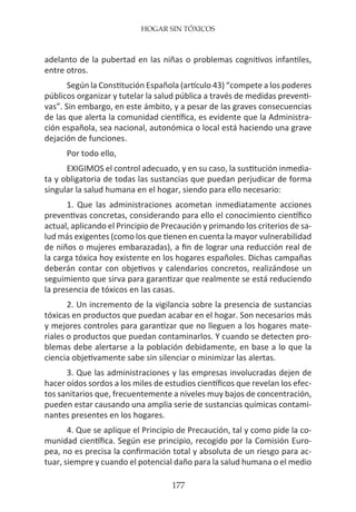 HOGAR SIN TÓXICOS
177
adelanto de la pubertad en las niñas o problemas cognitivos infantiles,
entre otros.
Según la Constitución Española (artículo 43) “compete a los poderes
públicos organizar y tutelar la salud pública a través de medidas preventi-
vas”. Sin embargo, en este ámbito, y a pesar de las graves consecuencias
de las que alerta la comunidad científica, es evidente que la Administra-
ción española, sea nacional, autonómica o local está haciendo una grave
dejación de funciones.
Por todo ello,
EXIGIMOS el control adecuado, y en su caso, la sustitución inmedia-
ta y obligatoria de todas las sustancias que puedan perjudicar de forma
singular la salud humana en el hogar, siendo para ello necesario:
1. Que las administraciones acometan inmediatamente acciones
preventivas concretas, considerando para ello el conocimiento científico
actual, aplicando el Principio de Precaución y primando los criterios de sa-
lud más exigentes (como los que tienen en cuenta la mayor vulnerabilidad
de niños o mujeres embarazadas), a fin de lograr una reducción real de
la carga tóxica hoy existente en los hogares españoles. Dichas campañas
deberán contar con objetivos y calendarios concretos, realizándose un
seguimiento que sirva para garantizar que realmente se está reduciendo
la presencia de tóxicos en las casas.
2. Un incremento de la vigilancia sobre la presencia de sustancias
tóxicas en productos que puedan acabar en el hogar. Son necesarios más
y mejores controles para garantizar que no lleguen a los hogares mate-
riales o productos que puedan contaminarlos. Y cuando se detecten pro-
blemas debe alertarse a la población debidamente, en base a lo que la
ciencia objetivamente sabe sin silenciar o minimizar las alertas.
3. Que las administraciones y las empresas involucradas dejen de
hacer oídos sordos a los miles de estudios científicos que revelan los efec-
tos sanitarios que, frecuentemente a niveles muy bajos de concentración,
pueden estar causando una amplia serie de sustancias químicas contami-
nantes presentes en los hogares.
4. Que se aplique el Principio de Precaución, tal y como pide la co-
munidad científica. Según ese principio, recogido por la Comisión Euro-
pea, no es precisa la confirmación total y absoluta de un riesgo para ac-
tuar, siempre y cuando el potencial daño para la salud humana o el medio
 