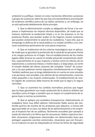 Carlos de Prada
178
ambiente lo justifique. Existen en estos momentos diferentes sustancias
o grupos de sustancias sobre los que hay una extraordinaria acumulación
de evidencia científica acerca de sus daños sanitarios y, sin embargo, no
se está aplicando debidamente dicho principio.
5. Que la Administración cumpla su obligación de forzar a las em-
presas a implementar las mejores técnicas disponibles, de modo que se
instaure realmente la producción limpia y ni en los procesos ni en los
productos finales, que puedan acabar en los hogares, existan sustancias
que puedan comprometer la salud de los ciudadanos. Y para ello, que se
anteponga la defensa de la salud pública y la verdad científica a los inte-
reses económicos particulares de unas pocas empresas.
6. Que se modernicen de los criterios toxicológicos que se aplican,
de modo que se garantice la protección de la salud de las personas frente
a los riesgos químicos en el hogar. Para el establecimiento de los niveles
legales debe tenerse en cuenta el estado actual del conocimiento cientí-
fico, especialmente en lo que respecta a hechos como los efectos de las
exposiciones a sustancias tóxicas a niveles bajos y a largo plazo, así como
el estudio debido del efecto conjunto del complejo “cóctel” de sustan-
cias a las que podemos vernos expuestos simultáneamente en el hogar.
También pedimos que se tenga debidamente en cuenta en esos estudios
a las personas más sensibles a los efectos de los contaminantes, como los
niños pequeños o las mujeres embarazadas. El establecimiento de nive-
les legales de sustancias debe hacerse de modo que lo legal y lo seguro
coincidan.
7. Que se acometan los cambios normativos precisos que hagan
que las leyes garanticen una mejor protección de la salud en ámbitos tan
sensibles como el hogar y también que se mejore el cumplimiento de al-
gunas leyes o normas ya existentes.
8. Que se aplique una verdadera transparencia. Habitualmente, el
ciudadano tiene muy difícil obtener información fiable acerca del con-
tenido químico de muchos de los productos que adquiere, o incluso del
agua que bebe en su casa. Los datos de las administraciones y las empre-
sas al respecto han de ser públicos, fácilmente accesibles (por ejemplo a
través de internet) y sin filtros que los oscurezcan. Deben superarse tam-
bién situaciones vergonzosas relacionadas con determinadas leyes que
protegen supuestos secretos comerciales, situaciones que con frecuen-
cia se traducen en que los etiquetados (e incluso las fichas de seguridad)
 
