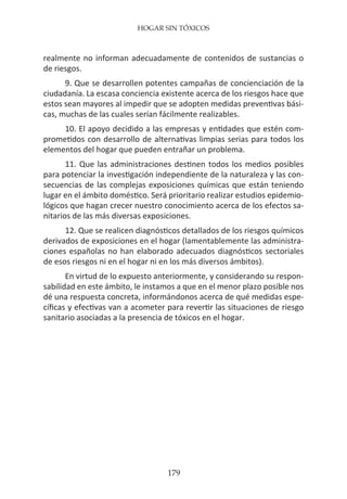 HOGAR SIN TÓXICOS
179
realmente no informan adecuadamente de contenidos de sustancias o
de riesgos.
9. Que se desarrollen potentes campañas de concienciación de la
ciudadanía. La escasa conciencia existente acerca de los riesgos hace que
estos sean mayores al impedir que se adopten medidas preventivas bási-
cas, muchas de las cuales serían fácilmente realizables.
10. El apoyo decidido a las empresas y entidades que estén com-
prometidos con desarrollo de alternativas limpias serias para todos los
elementos del hogar que pueden entrañar un problema.
11. Que las administraciones destinen todos los medios posibles
para potenciar la investigación independiente de la naturaleza y las con-
secuencias de las complejas exposiciones químicas que están teniendo
lugar en el ámbito doméstico. Será prioritario realizar estudios epidemio-
lógicos que hagan crecer nuestro conocimiento acerca de los efectos sa-
nitarios de las más diversas exposiciones.
12. Que se realicen diagnósticos detallados de los riesgos químicos
derivados de exposiciones en el hogar (lamentablemente las administra-
ciones españolas no han elaborado adecuados diagnósticos sectoriales
de esos riesgos ni en el hogar ni en los más diversos ámbitos).
En virtud de lo expuesto anteriormente, y considerando su respon-
sabilidad en este ámbito, le instamos a que en el menor plazo posible nos
dé una respuesta concreta, informándonos acerca de qué medidas espe-
cíficas y efectivas van a acometer para revertir las situaciones de riesgo
sanitario asociadas a la presencia de tóxicos en el hogar.
 