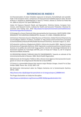 HOGAR SIN TÓXICOS
181
REFERENCIAS DE ANEXO II
(1) Characterisation of urban inhalation exposures to benzene, formaldehyde and acetalde-
hyde in the European Union: comparison of measured and modelled exposure data. Bruinen
de Bruin Y, Koistinen K, Kephalopoulos S, Geiss O, Tirendi S, Kotzias D. Environ Sci Pollut Res
Int. 2008 Jul,15(5):417-30. Epub 2008 May 20.
Indoor Air Exposure Research Needs and Approaches. Dimitrios Kotzias. European Com-
mission, Joint Research Centre. Institute for Health and Consumer Protection. Chemical As-
sessment and Testing Unit. 2010 http://www.lne.be/en/environment-and-health/human-
biomonitoringconference/kotzias
(2) Strategy for a future Chemicals Policy (presented by the Commission. WHITE PAPER. COM-
MISSION OF THE EUROPEAN COMMUNITIES. Brussels, 27.2.2001. COM(2001) 88 final.
(3) American Chemistry Council. Global Business of Chemistry: Global Chemical Shipments by
Country/Region (billions of dollars). Available at: http://www.americanchemistry.com/Jobs/
EconomicStatistics/IndustryProfile/Global-Businessof-Chemistry. Accessed: August 11, 2011.
(4) Evaluación conforme al Reglamento REACH. Informe de situación 2009 . Agencia Europea
de Sustancias y Preparados Químicos, 2010. Exposición a sustancias químicas y salud humana:
Avances en la política de control del riesgo químico. Sección de toxicología Ambiental de la
Asociación Española de Toxicología (AETOX), para el Grupo de Trabajo 11, del VI Congreso
Nacional de Medio Ambiente.
(5) PREVENTING DISEASE THROUGH HEALTHY ENVIRONMENTS. Towards an estimate of the
environmental burden of disease. 2006. World Health Organization
(6)Declaración de Christopher P.Wild en 2011, Director de la Agencia Internacional de Investi-
gación en Cáncer de la Organización Mundial de la Salud (OMS).
(7) Cancer is a preventable disease that requires major lifestyle changes. Anand P et al (Sep-
tember 2008). Pharm. Res. 25 (9): 2097–116
(8) Declaración Internacional sobre los Peligros Sanitarios de la Contaminación Química.
ARTAC. 2004.
http://www.artac.info/fr/appel-de-paris/texte-en-six-langues/espa-ol_000084.html.
The Prague Declaration on Endocrine Disruption.
http://www.ourstolenfuture.org/Consensus/2005-0620praguedeclaration.htm
 
