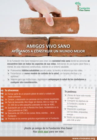 En la Fundación Vivo Sano trabajamos para crear una sociedad más sana donde las personas se
encuentren bien en todos los aspectos de sus vidas, disfrutando de una buena salud física y
mental, de unas relaciones constructivas, viviendo en un entorno saludable.
	Promovemos hábitos saludables para el cuerpo, la mente y el entorno que nos rodea.
	 Fomentamos un nuevo modelo de cuidado de la salud, con terapias efectivas y no
agresivas.
	 Velamos para que instituciones y legisladores antepongan la salud de los ciudadanos a
cualquier otra consideración.
AMIGOS VIVO SANO
AYÚDANOS A CONSTRUIR UN MUNDO MEJOR
Te ofrecemos:
	 Formar parte de un proyecto global de salud y cuidado del
medio ambiente.
	 Conocer y relacionarte con personas con tus mismas inquietudes.
	 Pack de bienvenida: libro Hogar sin tóxicos, libro Lo mejor de
mí, DVD de La letra pequeña (¡valorados en más de 40€!).
	 Suscripción por un año la Revista Vivo Sano, recibiéndola en tu
casa (¡valorado en 23€!).
	 Descuento del 20% en los cursos, libros, eventos… de la
Fundación.
	 Prioridad en los eventos gratuitos organizados por la Fundación.
Te pedimos:
	 ¡Ganas de hacer este mundo
un lugar mejor!
	 Compartir los objetivos de
la fundación y ayudar a
conseguirlos.
	 Disposición a participar
con tus ideas, propuestas,
energía…
	 Desde una aportación de
¡sólo 50€ al año!
¡Hazte ya amigo de la Fundación Vivo Sano!
Haz click aquí para ver más
www.vivosano.org
 