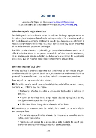 HOGAR SIN TÓXICOS
183
ANEXO III
La campaña Hogar sin tóxicos www.hogarsintoxicos.org
es una iniciativa de la Fundación Vivo Sano www.vivosano.org.
Sobre la campaña Hogar sin tóxicos
Desde Hogar sin tóxicos denunciamos situaciones de riesgo y proponemos al-
ternativas, buscando que las administraciones mejoren la normativa y adop-
ten medidas que realmente protejan la salud y que las empresas eliminen o
reduzcan significativamente las sustancias tóxicas que hoy están presentes
en los más diversos productos del hogar.
También concienciamos a la población, ya que sin la debida conciencia social
ni la Administración ni las empresas se sentirán suficientemente motivadas,
ni los ciudadanos podrán adoptar medidas para protegerse de los riesgos
existentes, que en muchas ocasiones son fácilmente prevenibles.
Sobre la Fundación Vivo Sano
Nuestro objetivo es crear una sociedad más sana donde las personas se encuen-
tren bien en todos los aspectos de sus vidas, disfrutando de una buena salud física
y mental, de unas relaciones constructivas, viviendo en un entorno saludable.
Para lograrlo actuamos a distintos niveles:
n Educación para la salud, promoviendo hábitos saludables para el cuerpo,
la mente y el entorno que nos rodea.
•	Realizamos charlas gratuitas y seminarios destinados a público en
general.
• A través de nuestras webs, blogs, redes sociales y programas de TV,
divulgamos conceptos de salud global.
• Publicamos libros divulgativos y la revista Vivo Sano.
nFomentamos un nuevo modelo de cuidado de la salud, con terapias efecti-
vas y no agresivas.
• Formamos a profesionales a través de congresos y jornadas, nacio-
nales e internacionales.
• Facilitamos el acceso de la población a este modelo de salud, inci-
diendo en el cuidado de los grupos más desfavorecidos.
 