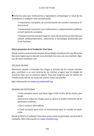 Carlos de Prada
184
n Velamos para que instituciones y legisladores antepongan la salud de los
ciudadanos a cualquier otra consideración.
• Impulsamos campañas de concienciación de carácter nacional e in-
ternacional.
• Sostenemos reuniones con instituciones y representantes políticos,
a nivel nacional y europeo.
• Proporcionamos asesoría legal en casos de perjuicios producidos por
tóxicos medioambientales, radiaciones o tecnologías producidas por
el ser humano.
Otros proyectos de la Fundación Vivo Sano
Desde nuestra presentación hemos desarrollado iniciativas de muy diferente
tipo para lograr que la idea de una sociedad más sana sea una realidad. Algu-
nas de estas iniciativas son:
ESCUELA SIN WIFI
Queremos ayudar a entender los riesgos y virtudes de las nuevas tecnolo-
gías, contribuir a un uso racional de las mismas y lograr que el colegio de
nuestros hijos sea un entorno seguro. Para ello exigimos que se retiren las
instalaciones wifi de las aulas tan pronto como sea posible.
Más información en www.escuelasinwifi.org
SEMANA SIN PESTICIDAS
• Esta campaña anual, que tiene lugar entre el 20 y 30 de marzo, pre-
tende:
Concienciar sobre los riesgos para la salud y el medio ambiente de los
pesticidas sintéticos.
• Dar a conocer alternativas.
• Crear las bases para crear un movimiento para un mundo sin pesti-
cidas.
Desde el 2012 la Fundación Vivo Sano actúa como responsable nacional de la
campaña. Más información en www.vivosano.org.
 