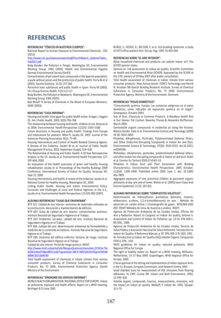 HOGAR SIN TÓXICOS
187
REFERENCIAS
REFERENCIAS “TÓXICOS EN NUESTROS CUERPOS”:
National Report on Human Exposure to Environmental Chemicals. CDC
(2012).
http://www.cdc.gov/exposurereport/pdf/FourthReport_UpdatedTables_
Feb2012.pdf
Body Burden: the Pollution in People. Washington DC, Environmental
Working Group. EWG (2003). Health and Environmental Hygiene
German Environmental Survey (GerES)
ConcentrationsofpersistenttoxiccompoundsintheSpanishpopulation:
a puzle without pieces and the protección of public health. Porta M et al
(2002). Gaceta Sanitaria. 16 (3): 257-266.
Persistent toxic substances and public health in Spain. Porta M (2003).
Int J Occup Environ Health. 9 (2):112-117
BodyBurden:thePollutioninNewborns.WashingtonDC,Environmental
Working Group. EWG (2005).
Bad Blood? A Survey of Chemicals in the Blood of European Ministers.
WWF (2003).
REFERENCIAS “CASA ENFERMA”:
Housingandhealth:timeagainforpublichealthaction.KriegerJ,Higgins
DL. Am J Public Health. 2002; 92(5):758–768
Therelationshipbetweenhousingandhealth:childrenatrisk.Breysseet
al. 2004. Environmental Health Perspectives 112(15): 1583–1588
Future directions in housing and public health: Findings from Europe
and implications for planners. Miles R, Jacobs DE. 2007. Journal of the
American Planning Association 74(1): 77–89.
Housing Interventions and Control of Health-Related Chemical Agents:
A Review of the Evidence. Sandel M et al. Journal of Public Health
Management Practice, 2010, September (Suppl), S19–S28.
The Relationship of Housing and Public Health: A 30 Year Retrospective
Analysis in the US. Jacobs et al. Environmental Health Perspectives 117:
597-604, 2009.
An evaluation of the health outcomes of green and healthy housing
rehabilitation. Jacobs et al. Proceedings of the Healthy Buildings 2009
Conference. International Society of Indoor Air Quality. Syracuse, NY.
Sept 15, 2009
Housing interventions and health: A review of the evidence. Jacobs et al.
National Center for Healthy Housing, Washington DC, 2009.
Linking Public Health, Housing and Indoor Environmental Policy:
Successes and Challenges at Local and Federal Agencies in the U.S.,
Jacobs et al. Environmental Health Perspectives 115:976-982 (2007).
ALGUNAS REFERENCIAS “CASAS QUE ENVENENAN”
NTP 521: Calidad de aire interior: emisiones de materiales utilizados en
la construcción, decoración y mantenimiento de edificios.
NTP 607: Guías de calidad de aire interior: contaminantes químicos.
Instituto Nacional de Seguridad e Higiene en el Trabajo.
NTP 243: Ambientes cerrados: calidad del aire. Instituto Nacional de
Seguridad e Higiene en el Trabajo.
NTP 466: Calidad del aire: determinación ambiental de formaldehído y
medición de su contenido en tableros. Instituto Nacional de Seguridad e
Higiene en el Trabajo.
NTP 289: Síndrome del edificio enfermo: factores de riesgo. Instituto
Nacional de Seguridad e Higiene en el Trabajo.
Calidad de aire interior. Portal de riesgo químico. INSHT.
http://www.insht.es/portal/site/RiesgosQuimicos/menuitem.f37d1bc73e
b0343c9ae0746a280311a0/?vgnextoid=7db7c740552b3310VgnVCM100
0008130110aRCRD
Total health assessment of chemicals in indoor climate from various
consumer products. Survey of Chemical Substances in Consumer
Products, No. 75 2006. Environmental Protection Agency. Danish
Ministry of the Environment.
REFERENCIAS “SÍNDROME DEL EDIFICIO ENFERMO”:
WORLDHEALTHORGANISATION.REGIONALOFFICEFOREUROPE.Indoor
air pollutants: exposure and health effects: Report on a WHO meeting.
Norlinger 8-11 June 1982
BURGE, S.; HEDGE, A.; WILSON, S. et al. Sick building syndrome: a study
of 4373 office workers Ann. Occup. Hyg. 1987, 31:493-504
REFERENCIAS SOBRE “EL AIRE INTERIOR”:
What household chemicals and products can pollute indoor air?. The
SCHER opinion states.
Opinion on risk assessment on indoor air quality. Scientific Committee
on Health and Environmental Risks (SCHER). Approved by the SCHER at
the 17th plenary of 29 May 2007 after public consultation.
Total health assessment of chemicals in indoor climate from various
consumer products. Allan Astrup Jensen FORCE Technology and Henrik
N. Knudsen SBi-Danish Building Research Institute. Survey of Chemical
Substances in Consumer Products, No. 75 2006. Environmental
Protection Agency. Ministry of the Environment. Denmark.
REFERENCIAS “POLVO DOMÉSTICO”:
“Consumiendo química. Europa. Las sustancias peligrosas en el polvo
doméstico, como indicador de exposición química en el hogar”.
Greenpeace. Octubre 2003.
Sick of Dust. Chemicals in Common Products. A Needless Health Risk
in Our Homes. Pat Costner, Beverley Thorpe & Alexandra McPherson.
March 2005.
Semivolatile organic compounds in residential air along the Arizona-
Mexico border. Gale et al. Environmental Science and Tecnology (2009)
43 (9): 3054-3060.
Phtalates, Alkylphenols, Pesticides, Polybrominated Diphenyl Ethers,
and Other Endocrine-Disrupting Compounds in Indoor Air and Dust.
Environmental Science & Technology, 37(20): 4543-4553. doi:10.1021/
es0264596.
Phthalates, alkylphenols, pesticides, polybrominated diphenyl ethers,
andotherendocrine-disruptingcompoundsinindoorairanddust.Rudel
et al. Environ Sci Technol 2003;37:4543–53.
Phtalates in Indoor Dust and Their Association with Building
Characteristics. Environmental Health Perspectives. 2005 October;
113(10): 1399–1404. Published online 2005 June 1. doi: 10.1289/
ehp.7809
Aggregate exposures of nine preschool children to persistent organic
pollutants at day care and at home. Wilson et al. (2003) Journ Expo Anal
Environ Epidemiol; 13 (3): 187-202.
ALGUNAS REFERENCIAS SOBRE “COMPUESTOS VOLÁTILES”:
Determinación de hidrocarburos aromáticos (benceno, tolueno,
etilbenceno, p-xileno, 1,2,4-trimetilbenceno) en aire - Método de
adsorción en carbón activo / Cromatografía de gases. MTA/MA-030/
A92. INSHT Métodos de toma de muestras y análisis. INSHT.
Agencia de Protección Ambiental de los Estados Unidos, Oficina del
Aire y Radiación. Report to Congress on Indoor Air quality, Volume II:
Assessment and Control of Indoor Air Pollution, pp. i,4-14. EPA-400-1-
89-00IC, 1989.
Agencia de Protección Ambiental de los Estados Unidos, Servicio de
Salud Pública y Asociación Nacional de Salud Ambiental. Introduction to
Indoor Air Quality: A Reference Manual, p. 87. EPA-400-3-91-003, 1991.
An Introduction to Indoor Air Quality (IAQ).Volatile Organic Compounds
(VOCs). EPA . USA.
WHO guidelines for indoor air quality: selected pollutants. WHO
Regional Office for Europe
The right to healthy indoor air. Report on a WHO meeting, Bilthoven,
Netherlands, 15–17 May 2000. Copenhagen, WHO Regional Office for
Europe, 2000.
Criticalappraisalofthesettingandimplementationofindoorexposurelimits
in the EU. Brussels, European Commission, Joint Research Centre, 2005.
Small chamber tests for measurement of VOC emissions from flooring
adhesives. Yu CWF, Crump DR. Indoor and Built Environment, 2003,
12:299–310.
Volatile organic compounds. Sources, measurements, emissions, and
the impact on indoor air quality. Wolkoff, P. Indoor Air, 1995, 5(Suppl.
3):1–73.
 
