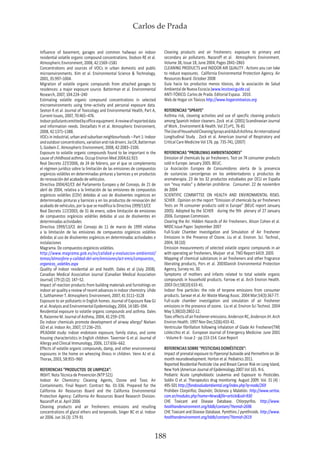 Carlos de Prada
188
Influence of basement, garages and common hallways on indoor
residential volatile organic compound concentrations. Dodson RE et al.
Atmospheric Environment, 2008, 42:1569–1581
Concentrations and sources of VOCs in urban domestic and public
microenvironments. Kim et al. Environmental Science & Technology,
2001, 35:997–1004.
Migration of volatile organic compounds from attached garages to
residences: a major exposure source. Batterman et al. Environmental
Research, 2007, 104:224–240
Estimating volatile organic compound concentrations in selected
microenvironments using time–activity and personal exposure data.
Sexton K et al. Journal of Toxicology and Environmental Health, Part A,
Current Issues, 2007, 70:465–476.
Indoorpollutantsemittedbyofficeequipment.Areviewofreporteddata
and information needs. Destaillats H et al. Atmospheric Environment,
2008, 42:1371–1388.
VOCs in industrial, urban and suburban neighbourhoods – Part 1: Indoor
andoutdoorconcentrations,variationandriskdrivers.JiaCR,Batterman
S, Godwin C. Atmospheric Environment, 2008, 42:2083–2100.
Exposure to volatile organic compounds found to be important in the
cause of childhood asthma. Occup Environ Med 2004;61:923
Real Decreto 227/2006, de 24 de febrero, por el que se complementa
el régimen jurídico sobre la limitación de las emisiones de compuestos
orgánicos volátiles en determinadas pinturas y barnices y en productos
de renovación del acabado de vehículos.
Directiva 2004/42/CE del Parlamento Europeo y del Consejo, de 21 de
abril de 2004, relativa a la limitación de las emisiones de compuestos
orgánicos volátiles (COV) debidas al uso de disolventes orgánicos en
determinadas pinturas y barnices y en los productos de renovación del
acabado de vehículos, por la que se modifica la Directiva 1999/13/CE
Real Decreto 117/2003, de 31 de enero, sobre limitación de emisiones
de compuestos orgánicos volátiles debidas al uso de disolventes en
determinadas actividades
Directiva 1999/13/CE del Consejo de 11 de marzo de 1999 relativa
a la limitación de las emisiones de compuestos orgánicos volátiles
debidas al uso de disolventes orgánicos en determinadas actividades e
instalaciones
Magrama. De compuestos orgánicos volátiles.
http://www.magrama.gob.es/es/calidad-y-evaluacion-ambiental/
temas/atmosfera-y-calidad-del-aire/emisiones/act-emis/compuestos_
organicos_volatiles.aspx
Quality of indoor residential air and health. Dales et al (July 2008).
Canadian Medical Association Journal (Canadian Medical Association
Journal) 179 (2) (2): 147–52.
Impact of reaction products from building materials and furnishings on
indoor air quality a review of recent advances in indoor chemistry. Uhde
E, Salthammer T. Atmospheric Environment, 2007, 41:3111–3128
Exposure to air pollutants in English homes. Journal of Exposure Raw GJ
et al. Analysis and Environmental Epidemiology, 2004, 14:S85–S94.
Residential exposure to volatile organic compounds and asthma. Dales
R, Raizenne M. Journal of Asthma, 2004, 41:259–270.
Do indoor chemicals promote development of airway allergy? Nielsen
GD et al. Indoor Air, 2007, 17:236–255.
IPEADAM study: indoor endotoxin exposure, family status, and some
housing characteristics in English children. Tavernier G et al. Journal of
Allergy and Clinical Immunology, 2006, 117:656–662.
Effects of volatile organic compounds, damp, and other environmental
exposures in the home on wheezing illness in children. Venn AJ et al.
Thorax, 2003, 58:955–960
REFERENCIAS “PRODUCTOS DE LIMPIEZA”:
INSHT. Nota Técnica de Prevención (NTP 521)
Indoor Air Chemistry: Cleaning Agents, Ozone and Toxic Air
Contaminants. Final Report: Contract No. 01-336. Prepared for the
California Air Resources Board and the California Environmental
Protection Agency: California Air Resources Board Research Division.
Nazaroff et al. April 2006
Cleaning products and air fresheners: emissions and resulting
concentrations of glycol ethers and terpenoids. Singer BC et al. Indoor
air 2006. Jun 16 (3): 179-91
Cleaning products and air fresheners: exposure to primary and
secondary air pollutants. Nazaroff et al. Atmospheric Environment.
Volume 38, Issue 18, June 2004, Pages 2841–2865
CLEANING PRODUCTS and INDOOR AIR QUALITY . Actions you can take
to reduce exposures. California Environmental Protection Agency. Air
Resources Board. October 2008
Guía hacia los productos menos tóxicos, de la asociación de Salud
Ambiental de Nueva Escocia (www.lesstoxicguide.ca)
ANTI-TÓXICO. Carlos de Prada. Editorial Espasa. 2010.
Web de Hogar sin Tóxicos http://www.hogarsintoxicos.org
REFERENCIAS “SPRAYS”
Asthma risk, cleaning activities and use of specific cleaning products
among Spanish indoor cleaners. Zock et al. (2001) Scandinavian Journal
of Work , Environment & Health. Vol 27,nº1, 76-81
TheUseofHouseholdCleaningSpraysandAdultAsthma.AnInternational
Longitudinal Study . Zock et al. American Journal of Respiratory and
Critical Care Medicine Vol 176. pp. 735-741, (2007)
REFERENCIAS “PROBLEMAS AMBIENTADORES”
Emission of chemicals by air fresheners. Test on 74 consumer products
sold in Europe. January 2005. BEUC.
La Asociación Europea de Consumidores alerta de la presencia
de sustancias cancerígenas en los ambientadores y productos de
aromaterapia. 23 de los 32 productos estudiados por OCU en España
son “muy malos” y deberían prohibirse. Consumer. 22 de noviembre
de 2004
SCIENTIFIC COMMITTEE ON HEALTH AND ENVIRONMENTAL RISKS.
SCHER . Opinion on the report “Emission of chemicals by air fresheners
Tests on 74 consumer products sold in Europe” (BEUC report January
2005). Adopted by the SCHER during the 9th plenary of 27 January
2006. European Commision.
Clearing the Air. Hidden Hazards of Air Fresheners. Alison Cohen et al.
NRDC Issue Paper. September 2007
Full-Scale Chamber Investigation and Simulation of Air Freshener
Emissions in the Presence of Ozone. Liu et al. Environ. Sci. Technol.,
2004, 38 (10)
Emission measurements of selected volatile organic compounds in air
with operating air fresheners, Muijser et al. TNO Report 6419. 2005
Mapping of chemical substances in air fresheners and other fragrance
liberating products, Pors et al. 2003Danish Environmental Protection
Agency, Survey no. 30.
Symptoms of mothers and infants related to total volatile organic
compounds in household products. Farrow et al. Arch Environ Health.
2003 Oct;58(10):633-41.
Indoor fine particles: the role of terpene emissions from consumer
products. Sarwar et al. Air Waste Manag Assoc. 2004 Mar;54(3):367-77.
Full-scale chamber investigation and simulation of air freshener
emissions in the presence of ozone. Liu et al. Environ Sci Technol. 2004
May 5;38(10):2802-12.
Toxiceffectsofairfresheneremissions.AndersonRC,AndersonJH.Arch
Environ Health. 1997 Nov-Dec;52(6):433-41.
Ventricular fibrillation following inhalation of Glade Air Freshener(TM)
LoVecchio et al. European Journal of Emergency Medicine: June 2001
- Volume 8 - Issue 2 - pp 153-154. Case Report
REFERENCIAS SOBRE “PESTICIDAS DOMÉSTICOS”:
Impact of prenatal exposure to Piperonyl butoxide and Permethrin on 36-
month neurodevelopment. Horton et al. Pediatrics 2011.
Reported Residential Pesticide Use and Breast Cancer Risk on Long Island,
New York (American Journal of Epidemiology.2007.Vol 165. N 6.
Pediatric Acute Lymphoblastic Leukemia and Exposure to Pesticides.
Soldin O et al. Therapeutics drug monitoring. August 2009. Vol. 31 (4) :
495-501 http://fondosaludambiental.org/index.php?q=node/269
Prohiben Clorpirifos; Diazinón; Diclorvos y Malatión. http://www.sertox.
com.ar/modules.php?name=News&file=article&sid=930
CHE Toxicant and Disease Database. Chlorpyrifos. http://www.
healthandenvironment.org/tddb/contam/?itemid=2696
CHE Toxicant and Disease Database. Pyrethins / pyrethroids. http://www.
healthandenvironment.org/tddb/contam/?itemid=2619
 