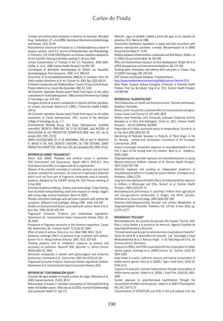 Carlos de Prada
190
Triclosan and antimicrobial resistance in bacteria: An overview. Microbial
Drug. Yazdankhah,S.P.,etal(2006).Resistance-MechanismsEpidemiology
and Disease. 12(2): 83-90
Photochemical conversion of triclosan to 2, 8-dichlorodibenzo-p-dioxin in
aqueous solution. Latch D.E. Journal of Photochemistry and Photobiology
A:Chemistry.158:63-66(2003)Opinionontriclosanresistanceadoptedby
the EU Scientific Steering Commitee meeting 27-28 June 2002
Urinary Concentrations of Triclosan in the U.S. Population: 2003–2004.
Calafat, A., et al. 2008. Environ Health Perspect 116:303–307.
Cosmétiques et dermatitie dermatopique de lénfant. Les Nouvelles
Dermatologiques. Pons-Guiraud A., 1994; 13-5: 409-414.
Occurrence of N-nitrosodiethanolamine (NDELA) in cosmetics from the
Dutch market. Schothorst et al. Int J Cosmet Sci. 2001 Apr;23(2):109-14.
N-NitrosoCompoundsandChildhoodBrainTumors:ACase-ControlStudy.
Preston-Martin et al. Cancer Res December 1982 42; 5240
CIR (Cosmetic Ingredient Review Expert Panel) Final report on the safety
assessmentoft-butylhydroquinone.1986.JournaloftheAmericanCollege
of Toxicology 5, pp. 329–351.
Estrogenicactivityofcosmeticcomponentsinreportercelllines:parabens,
UV screens, and musks. Gomez et al. (2005). J Toxicol Env Health A 68(4):
239-51.
CIR (Cosmetic Ingredient Review Expert Panel) Final report on the safety
assessment of t-butyl hydroquinone, 1991. Journal of the American
College of Toxicology 10, pp. 1–7.
Environmental Working Group. Skin Deep. Hydroquinone. Available
onlineREAL DECRETO 1599/1997, DE 17 DE OCTUBRE, QUE RECOGE LA
REGULACIÓN DE LOS PRODUCTOS COSMÉTICOS (BOE núm. 261, de 31
octubre [RCL 1997, 2572])
ORDEN SAS/3292/2009, DE 27 DE NOVIEMBRE, POR LA QUE SE MODIFICA
EL ANEXO III DEL REAL DECRETO 1599/1997, DE 17DE OCTUBRE, SOBRE
PRODUCTOS COSMÉTICOS. (BOE núm. 295, de 8 diciembre [RCL 2009, 2414])
REFERENCIAS SOBRE “FRAGANCIAS”:
Peters ,RJB. (2005). Phtalates and artificial musks in perfumes.
TNO Environment and Geosciences, Report R&T-A 2005-011. Para
Greenpeace (accesible en la página web de la organización).
Opinion of the scientific commitee in cosmetic products and non-food
products intended for consumers. An initial list of perfumery materials
which must not form part of fragrances compounds used in cosmetic
products. Adopted by the SCCNFP during the 12th Plenary meeting of
3 may 2000.
AmericanAcademyofAllergy,AsthmaandImmunology:TodayFindings
from de AAAAI Annual Meeting unveil new research on allergic triggers
and cutting-edge asthma treatments. March 4 .2000.
Placebo-controlledchallengeswithperfumeinpatientswithasthmalike
symptoms. Millqvist E and Lowhagen. Allergy 1996. 51(6): 434-439
Genetic an environmental factors associated with asthma. Bener A et al.
Hum Bioi. 1996. 68 (39: 405-414
Fragranced Consumer Products and Undisclosed Ingredients.
Steinemann AC. Environmental Impact Assessment Review 29(1): 32-
38, 2009.
Prevalence of fragrance sensitivity in the American population. Caress
SM, Steinemann, AC. J Environ Health 71(7):46-50, 2009.
Effect of odors in ashtma. Shim et al. Am J Med 1986. 80(1): 18-22
Inhalation challenge effects of perfume strips in patients with asthma.
Kumar P et al. Allergy Asthma Inmunol. 1995. 75(5): 429-433
Cleaning products and air fresheners: exposure to primary and
secondary air pollutants. Nazaroff WW, Weschler CJ. Atmos Environ
38(18):2841-65, 2004
Nitromusk compounds in women with gynecological and endocrine
dysfunction. Eisenhardt et al. Environ Res. 2001 Dec;87(3):123-30.
Fragranced Consumer Products: Chemicals Emitted, Ingredients Unlisted.
Steinemann et al. Environmental Impact Assessment Review, 2010.
REFERENCIAS “CONTAMINACIÓN AGUA”:
Cloración del agua potable en España y cáncer de vejiga. Villanueva et al.
(2001) Gaceta Sanitaria. 15 (01): 48-53
Meta-analysis of studies in individual consumption of chlorinated drinking
water and bladder cancer. Villanueva et al (2003). Journal of Epidemiology
and Community Health 57: 166-173
Atención , agua no potable. Calidad y precio del agua en las capitales de
provincia. OCU. Marzo de 2006.
Chlorination disinfection byproducts in water and their association with
adverse reproductive outcomes: a review. Nieuwenhuijsen et al (2000)
Occup Environ Med 57: 73-85
Relationbetweentrihalomethanecompoundsandbirddefects.DoddsLet
al. (2001) Occup Environ Med. 58: 443-446
Effect of trihalomethane exposure on fetal development. Wright JM et al
(2003) Occupational and Environmental Medicine. 60: 173-180
Drinking water chlorination and adverse birth outcomes in Taiwan. Yang
CY (2004) Toxicology 198: 249-254.
CHE Toxicant and Disease Database. Trihalomethanes.
http://www.healthandenvironment.org/tddb/contam/?itemid=2751
Most Plastic Products Release Estrogenic Chemicals: A Potential Health
Problem That Can Be Solved. Yang et al. 2011. Environ Health Perspect
119:989-996
REFERENCIAS “ALIMENTACIÓN”:
TheCollaborativeonHealthandtheEnvironment.ToxicantandDiseases
Database. Pesticides.
Breast cancer risk and the combined effect of environmental estrogens.
Cancer Causes and Control 15: 591–600, 2004.
Widely Used Pesticides with Previously Unknown Endocrine Activity
Revealed as in Vitro Anti-Androgens. Orton et. 2011. Environ Health
Perspect :-. doi:10.1289/ehp.1002895
Plaguicidas en la dieta: aportando piezas al rompecabezas. Vicente A, et
al. Gac Sanit 2004;18(6):425-30
Monitoring of Pesticide Residues in Products of Plant Origin in the
EU, Norway , Iceland and Liechtestein. Commision of the European
Communities. 2006
Impact of prenatal chlorpyrifos exposure on neurodevelopment in the
first 3 years of life among inner-city children. Rauh et al. Pediatrics.
2006;118(6).
Organophosphate pesticide exposure and neurodevelopment in young
Mexican-American children. Eskenazi et al. Environ Health Perspect.
2007;115(5):792–798
Pesticide exposure and stunting as independent predictors of
neurobehavioral deficits in Ecuadorian school children. Grandjean et al.
Pediatrics. 2006;117(3).
Long-termneurobehavioralhealtheffectsofmethylparathionexposure
in children in Mississippi and Ohio. Ruckart et al. Environ Health
Perspect. 2004;112(1):46–51
Neurobehavioral performance in preschool children from agricultural
and non-agricultural communities in Oregon and North Carolina.
Rohlman et al. Neurotoxicology. 2005;26(4):589–598.
Attention-Deficit/Hyperactivity Disorder and Urinary Metabolites of
Organophosphate Pesticides. Pediatrics Vol. 125 No. 6 June 2010, pp.
e1270-e1277
REFERENCIAS “PESCADO”
Recomendaciones de consumo de pescado (Pez Espada, Tiburón, Atún
Rojo y Lucio) debido a la presencia de mercurio. Agencia Española de
Seguridad Alimentaria y Nutrición
“ContaminaciónquímicaporlosalimentosmásconsumidosenCataluña”.
Depto de Salud de la Generalitat de Cataluña, Lab. Toxicología y Salud
Medioambiental de la U. Rovira y Virgili , U. de Toxicología de la Fac. de
Farmacia de la U. Barcelona.
ExposuretoPBDEsandPCDEsassociatedwiththeconsumptionofedible
marine species. Domingo et al. (2006) Environ. Sci. Technol. (USA) 40,
4394-4399
Daily intake of arsenic, cadmium, mercury and lead by consumption of
edible marine species. Falcó et al. (2006) J. Agric. Food Chem. (USA) 54,
6106-6112
Exposure to polycyclic aromatic hydrocarbons through consumption of
edible marine species. Llobet et al. (2006) J. Food Prot. (USA) 69, 2493-
2499
Human exposure to polychlorinated naphthalenes through the
consumptionofediblemarinespecies.Llobetetal.(2007)Chemosphere
(NL), 66, 1107-1113
Concentrations of PCDD/PCDFs and PCBs in fish and seafood from the
 