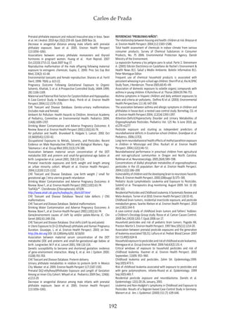 Carlos de Prada
192
Prenatal phthalate exposure and reduced masculine play in boys. Swan
et al. Int J Androl. 2010 Apr;33(2):259-69. Epub 2009 Nov 16.
Decrease in anogenital distance among male infants with prenatal
phthalate exposure. Swan et al. 2005. Environ Health Perspect
113:1056–1061.
Associations between urinary phthalate monoesters and thyroid
hormones in pregnant women. Huang et al. Hum Reprod. 2007
Oct;22(10):2715-22. Epub 2007 Aug 17.
Reproductive malformation of the male offspring following maternal
exposure to estrogenic chemicals. Gupta, C. 2000. Proc Soc Exp Biol
Med, 224(2): 61-68.
Environmental toxicants and female reproduction. Sharara et al. Fertil
Steril, 1998. 70(4): p. 613-22.
Pregnancy Outcome Following Gestational Exposure to Organic
Solvents. Khattak, S. et al. A Prospective Controlled Study. JAMA 1999;
281:1106-1109.
MaternalandPaternalRiskFactorsforCyrptorchidismandHypospadias:
A Case-Control Study in Newborn Boys. Peirik et al. Environ Health
Perspect 2004;112:1570-1576.
CHE Toxicant and Disease Database. Genito-urinary malformations
(includes male and female)
Ambient Air Pollution: Health Hazards to Children. American Academy
of Pediatrics, Committee on Environmental Health. Pediatrics 2004;
114(6):1699-1707.
Drinking Water Contamination and Adverse Pregnancy Outcomes: A
Review. Bove et al. Environ Health Perspect 2002;110(1):61-74.
Air pollution and health. Brunekeef B, Holgate S. Lancet. 2002 Oct
19;360(9341):1233-42.
Occupational Exposures to Metals, Solvents, and Pesticides: Recent
Evidence on Male Reproductive Effects and Biological Markers. Figa-
Talamanca I. et al. Occup Med 2001;51(3):174-188.
Association between maternal serum concentration of the DDT
metabolite DDE and preterm and small-for-gestational-age babies at
birth. Longnecker et al. Lancet 2001; 358:110-114.
Prenatal insecticide exposures and birth weight and length among
an urban minority cohort. Whyatt et al. Environ Health Perspect.
2004;112(10):1125-1132.
CHE Toxicant and Disease Database. Low birth weight / small for
gestational age / intra-uterine growth retardation
Drinking Water Contamination and Adverse Pregnancy Outcomes: A
Review. Bove F., et al. Environ Health Perspect 2002;110(1):61-74.
ToxFAQs™ - Clorofenoles (Chlorophenols). ATSDR.
http://www.atsdr.cdc.gov/es/toxfaqs/es_tfacts107.html
CHE Toxicant and Disease Database. Neural tube defects / CNS
malformations
CHE Toxicant and Disease Database. Skeletal malformations
Drinking Water Contamination and Adverse Pregnancy Outcomes: A
Review. Bove F., et al. Environ Health Perspect 2002;110(1):61-74.
Gene/environment causes of cleft lip and/or palate.Murray JC. Clin
Genet 2002;61:248-256.
CHE Toxicant and Disease Database. Oral clefts (cleft lip and palate)
In Utero Exposure to Di-(2-Ethylhexyl)-phthalate and Human Pregnancy
Duration. Giuseppe, L. et al. Environ Health Perspect. 2003; on line:
http://dx.doi.org DOI: 10.1289/ehp.6202. 8/18/03
Association between maternal serum concentration of the DDT
metabolite DDE and preterm and small-for-gestational-age babies at
birth. Longnecker, M.P. et al. Lancet 2001; 358:110-114.
Genetic susceptibility to benzene and shortened gestation: evidence
of gene-environment interaction. Wang X, et al. Am J Epidem 2000:
152(8):701-703.
CHE Toxicant and Disease Database. Preterm delivery
Urinary phthalate metabolites in relation to preterm birth in Mexico
City. Meeker et al. 2009. Environ Health Perspect 117:1587-1592.
Prenatal Di(2-ethylhexyl)Phthalate Exposure and Length of Gestation
Among an Inner-City Cohort. Whyatt et al. Pediatrics 2009 Dec; 124(6):
e1213-20
Decrease in anogenital distance among male infants with prenatal
phthalate exposure. Swan et al. 2005. Environ Health Perspect
113:1056–1061.
REFERENCIAS “PROBLEMAS NIÑOS”:
Therelationshipbetweenhousingandhealth:childrenatrisk.Breysseet
al. Environ Health Perspect. 2004;112:1583–1588.
Total health assessment of chemicals in indoor climate from various
consumer products. Survey of Chemical Substances in Consumer
Products, No. 75 2006. Environmental Protection Agency. Danish
Ministry of the Environment.
La exposición humana y los peligros para la salud. Parte 2. Steinemann
A. (2005) Edición Electrónica en Castellano de Rachel´s Environment &
Health News 811. Salud y Medio Ambiente. Boletín Informativo 811.
Peter Montague Editor.
Frequent use of chemical household products is associated with
persistentwheezinginpre-schoolagechildren.Sherriffetal,theALSPAC
Study Team, J Henderson. Thorax 2005;60:45–49.
Association of domestic exposure to volatile organic compounds with
asthma in young children. K Rumchev et al. Thorax 2004;59:746-751
Atshma symptoms in hispanic children and daily ambient exposures to
toxic and criteria air pollutants. Delfino RJ et al. (2003). Environmental
Health Perspectives 111 (4): 647-656
The association between asthma and allergic symptoms in children and
phthalates in house dust: a nested case-control study. Bornehag, CG. et
al. Environ Health Perspect 2004; 112(14):1393-1397.
Attention-Deficit/Hyperactivity Disorder and Urinary Metabolites of
Organophosphate Pesticides. Pediatrics Vol. 125 No. 6 June 2010, pp.
e1270-e1277
Pesticide exposure and stunting as independent predictors of
neurobehavioral deficits in Ecuatorian school children. Grandjean et al.
Pediatrics. 2006;117(3).
Long-termneurobehavioralhealtheffectsofmethylparathionexposure
in children in Mississippi and Ohio. Ruckart et al. Environ Health
Perspect. 2004;112(1):46–51
Neurobehavioral performance in preschool children from agricultural
and non-agricultural communities in Oregon and North Carolina.
Rohlman et al. Neurotoxicology. 2005;26(4):589–598.
Concentrations of dialkyl phosphate metabolites of organophosphorus
pesticides in the US population. Barr et al. Environ Health Perspect.
2004;112(2):186–200
Vulnerabilityofchildrenandthedevelopingbraintoneurotoxichazards.
Weiss B. Environ Health Perspect. 2000;108(suppl 3):375–381
Pediatric Acute Lymphoblastic Leukemia and Exposure to Pesticides.
SoldinO et al. Therapeutics drug monitoring. August 2009. Vol. 31 (4):
495-501
ResidentialPesticidesandChildhoodLeukemia:ASystematicReviewand
Meta-Analysis. Turner et al 2010. Environ Health Perspect 118:33-41.
Childhood brain tumors, residential insecticide exposure, and pesticide
metabolism genes. Searles Nielsen et al. Environ Health Perspect. 2010
Jan;118(1):144-9.
A case-control study of childhood brain tumors and fathers’ hobbies:
a Children’s Oncology Group study. Rosso et al. Cancer Causes Control.
2008 Dec;19(10):1201-7. Epub 2008 Jun 17.
Household pesticides and risk of pediatric brain tumors. Pogoda JM,
Preston-Martin S. Environ Health Perspect. 1997 Nov;105(11):1214-20.
Association between prenatal pesticide exposures and the generation
of leukemia-associated T(8;21). Lafiura et al. Pediatr Blood Cancer. 2007
Oct 15;49(5):624-8.
Householdexposuretopesticidesandriskofchildhoodacuteleukaemia.
Menegaux et al. Occup Environ Med. 2006 Feb;63(2):131-4.
Critical windows of exposure to household pesticides and risk of
childhood leukemia. Xiaomei et al. Environ Health Perspect. 2002
September; 110(9): 955–960.
Childhood leukemia and pesticides. Zahm SH. Epidemiology.1999.
Sep;10(5):473-5.
Risk of childhood leukemia associated with exposure to pesticides and
with gene polymorphisms. Infante-Rivard et al. Epidemiology. 1999
Sep;10(5):481-7.
Residential pesticide exposure and neuroblastoma. Daniels et al.
Epidemiology: 12(1):20-26, January, 2001
Leukemia and Non-Hodgkin’s Lymphoma in Childhood and Exposure to
Pesticides: Results of a Register-based Case-Control Study in Germany.
Meinert et al. Am. J. Epidemiol. (2000) 151 (7): 639-646.
 