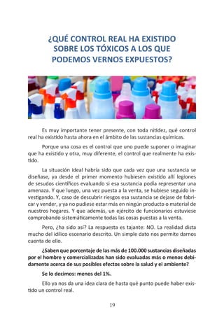 HOGAR SIN TÓXICOS
19
¿QUÉ CONTROL REAL HA EXISTIDO
SOBRE LOS TÓXICOS A LOS QUE
PODEMOS VERNOS EXPUESTOS?
Es muy importante tener presente, con toda nitidez, qué control
real ha existido hasta ahora en el ámbito de las sustancias químicas.
Porque una cosa es el control que uno puede suponer o imaginar
que ha existido y otra, muy diferente, el control que realmente ha exis-
tido.
La situación ideal habría sido que cada vez que una sustancia se
diseñase, ya desde el primer momento hubiesen existido allí legiones
de sesudos científicos evaluando si esa sustancia podía representar una
amenaza. Y que luego, una vez puesta a la venta, se hubiese seguido in-
vestigando. Y, caso de descubrir riesgos esa sustancia se dejase de fabri-
car y vender, y ya no pudiese estar más en ningún producto o material de
nuestros hogares. Y que además, un ejército de funcionarios estuviese
comprobando sistemáticamente todas las cosas puestas a la venta.
Pero, ¿ha sido así? La respuesta es tajante: NO. La realidad dista
mucho del idílico escenario descrito. Un simple dato nos permite darnos
cuenta de ello.
¿Saben que porcentaje de las más de 100.000 sustancias diseñadas
por el hombre y comercializadas han sido evaluadas más o menos debi-
damente acerca de sus posibles efectos sobre la salud y el ambiente?
Se lo decimos: menos del 1%.
Ello ya nos da una idea clara de hasta qué punto puede haber exis-
tido un control real.
 
