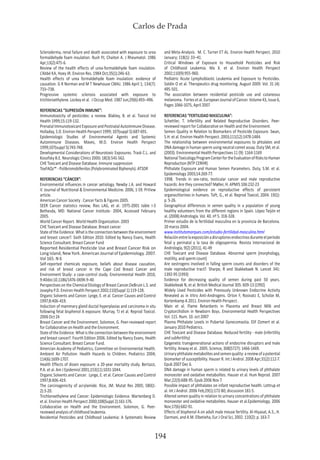 Carlos de Prada
194
Scleroderma, renal failure and death associated with exposure to urea
formaldehyde foam insulation. Rush PJ, Chaiton A. J Rheumatol. 1986
Apr;13(2):475-6.
Review of the health effects of urea-formaldehyde foam insulation.
L’Abbé KA, Hoey JR. Environ Res. 1984 Oct;35(1):246-63.
Health effects of urea formaldehyde foam insulation: evidence of
causation. G R Norman and M T Newhouse CMAJ. 1986 April 1; 134(7):
733–738.
Progressive systemic sclerosis associated with exposure to
trichloroethylene. Lockey et al. J Occup Med. 1987 Jun;29(6):493–496.
REFERENCIAS “SUPRESIÓN INMUNE”:
Immunotoxicity of pesticides: a review. Blakley, B. et al. Toxicol Ind
Health 1999;15:119-132.
Prenatal Immunotoxicant Exposure and Postnatal Autoimmune Disease.
Holladay, S.D. Environ Health Perspect 1999; 107(suppl 5):687-691.
Epidemiologic Studies of Environmental Agents and Systemic
Autoimmune Diseases. Maves, M.D. Environ Health Perspect
1999;107(suppl 5):743-748.
Developmental Considerations of Neurotoxic Exposures. Trask C.L. and
Kosofsky B.E. Neurologic Clinics 2000; 18(3):541-562.
CHE Toxicant and Disease Database. Immune suppression
ToxFAQs™ - Polibromobifenilos (Polybrominated Biphenyls). ATSDR
REFERENCIAS “CÁNCER”:
Environmental influences in cancer aetiology. Newby J.A. and Howard
V. Journal of Nutritional & Environmental Medicine. 2006, 1-59. PrView
article.
American Cancer Society . Cancer facts & Figures 2005.
SEER Cancer statistics review, Ries LAG, et al. 1975-2001 table I-3
Bethesda, MD: National Cancer Institute- 2004, Accessed February
2005.
World Cancer Report. World Health Organization. 2003
CHE Toxicant and Disease Database. Breast cancer
State of the Evidence. What is the connection between the environment
and breast cancer?. Sixth Edition 2010. Edited by Nancy Evans, Health
Science Consultant. Breast Cancer Fund
Reported Residential Pesticide Use and Breast Cancer Risk on
Long Island, New York. American Journal of Epidemiology. 2007.
Vol 165. N 6
Self-reported chemicals exposure, beliefs about disease causation,
and risk of breast cancer in the Cape Cod Breast Cancer and
Environment Study: a case-control study. Environmental Health 2010,
9:40doi:10.1186/1476-069X-9-40
Perspectives on the Chemical Etiology of Breast Cancer.DeBruin L.S. and
Josephy P.D. Environ Health Perspect 2002;110(Suppl 1):119-128.
Organic Solvents and Cancer. Lynge, E. et al. Cancer Causes and Control
1997;8:406-419.
Induction of mammary gland ductal hyperplasias and carcinoma in situ
following fetal bisphenol A exposure. Murray, TJ et al. Reprod Toxicol.
2006 Oct 24
Breast Cancer and the Environment. Solomon, G. Peer-reviewed report
for Collaborative on Health and the Environment.
State of the Evidence. What is the connection between the environment
and breast cancer?. Fourth Edition 2006. Edited by Nancy Evans, Health
Science Consultant. Breast Cancer Fund.
Amercian Academy of Pediatrics, Committee on Environmental Health.
Ambient Air Pollution: Health Hazards to Children. Pediatrics 2004;
114(6):1699-1707.
Health Effects of dioxin exposure: a 20-year mortality study. Bertazzi,
P.A. et al. Am J Epidemiol 2001;153(11):1031-1044.
Organic Solvents and Cancer. Lynge, E. et al. Cancer Causes and Control
1997;8:406-419.
The carcinogenicity of acrylamide. Rice, JM. Mutat Res 2005; 580(1-
2):3-20.
Trichloroethylene and Cancer: Epidemiologic Evidence. Wartenberg D.
et al. Environ Health Perspect 2000;108(Suppl 2):161-176.
Collaborative on Health and the Environment. Solomon, G. Peer-
reviewed analysis of childhood leukemia.
Residential Pesticides and Childhood Leukemia: A Systematic Review
and Meta-Analysis. M. C. Turner ET AL. Environ Health Perspect. 2010
January; 118(1): 33–41.
Critical Windows of Exposure to Household Pesticides and Risk
of Childhood Leukemia. Ma X. et al. Environ Health Perspect
2002;110(9):955-960.
Pediatric Acute Lymphoblastic Leukemia and Exposure to Pesticides.
Soldin O et al. Therapeutics drug monitoring. August 2009. Vol. 31 (4):
495-501.
The association between residential pesticide use and cutaneous
melanoma. Fortesetal.EuropeanJournalofCancer.Volume43,Issue6,
Pages 1066-1075, April 2007
REFERENCIAS “FERTILIDAD MASCULINA”:
Schettler, T. Infertility and Related Reproductive Disorders. Peer-
reviewed report for Collaborative on Health and the Environment.
Semen Quality in Relation to Biomarkers of Pesticide Exposure. Swan,
S.H. et al. Environ Health Perspect. 2003;111(12):1478-1484.
The relationship between environmental exposures to phtalates and
DNA damage in human sperm using neutral comet assay. Duty SM, et al.
(2003). Environmental Health Perspectives 11 (9): 1164-1169
NationalToxicologyProgramCenterfortheEvaluationofRiskstoHuman
Reproduction (NTP CERHR)
Phthalate Exposure and Human Semen Parameters. Duty, S.M. et al.
Epidemiology 2003;14:269-77.
1998. Trends in sex-ratio, testicular cancer and male reproductive
hazards: Are they connected? Møller, H. APMIS 106:232-23
Epidemiological evidence on reproductive effects of persistent
organochlorines in humans. Toft, G., et al. Reprod Toxicol, 2004. 19(1):
p. 5-26.
Geographical differences in semen quality in a population of young
healthy volunteers from the different regions in Spain. López Teijón et
al. (2008) Andrología. Vol. 40. nº 5. 318-328.
Primer estudio de la fertilidad masculina en la provincia de Barcelona.
20 marzo 2004.
www.institutomarques.com/estudio-fertilidad-masculina.html
Relaciónentrelaexposiciónadisruptoresendocrinosduranteelperíodo
fetal y perinatal y la tasa de oligospermia. Revista Internacional de
Andrología, 9(2) (2011), 41-49
CHE Toxicant and Disease Database. Abnormal sperm (morphology,
motility, and sperm count)
Are oestrogens involved in falling sperm counts and disorders of the
male reproductive tract?. Sharpe, R and Skakkebaek N. Lancet 341:
1392-95 (1993)
Evidence for decreasing quality of semen during past 50 years.
Skakkebeak N, et al. British Medical Journal 305: 609-13 (1992)
Widely Used Pesticides with Previously Unknown Endocrine Activity
Revealed as in Vitro Anti-Androgens. Orton F, Rosivatz E, Scholze M,
Kortenkamp A 2011. Environ Health Perspect .
Main et al. Flame Retardants in Placenta and Breast Milk and
Cryptorchidism in Newborn Boys. Environmental Health Perspectives
Vol. 115. Num. 10. oct 2007
Plasma Phthalate Levels in Pubertal Gynecomastia. Elif Ozmert et al.
January 2010 Pediatrics.
CHE Toxicant and Disease Database. Reduced fertility - male (infertility
and subfertility)
Epigenetic transgenerational actions of endocrine disruptors and male
fertility. Anway et al. 2005. Science, 308(5727): 1466-1469.
Urinaryphthalatemetabolitesandsemenquality:areviewofapotential
biomarker of susceptibility. Hauser R. Int J Androl. 2008 Apr;31(2):112-7.
Epub 2007 Dec 6.
DNA damage in human sperm is related to urinary levels of phthalate
monoester and oxidative metabolites. Hauser et al. Hum Reprod. 2007
Mar;22(3):688-95. Epub 2006 Nov 7.
Possible impact of phthalates on infant reproductive health. Lottrup et
al. Int J Androl. 2006 Feb;29(1):172-80; discussion 181-5.
Altered semen quality in relation to urinary concentrations of phthalate
monoester and oxidative metabolites. Hauser et al.Epidemiology. 2006
Nov;17(6):682-91.
Effects of bisphenol A on adult male mouse fertility. Al-Hiyasat, A.S., H.
Darmani, and A.M. Elbetieha, Eur J Oral Sci, 2002. 110(2): p. 163-7.
 