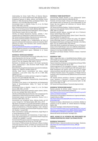 HOGAR SIN TÓXICOS
195
Understanding the Human Health Effects of Chemical Mixtures.
Carpenter D.O. et al. Environ Health Perspect 2002;110(suppl 1)25-42.
Occupational Exposures to Metals, Solvents, and Pesticides: Recent
Evidence on Male Reproductive Effects and Biological Markers. Figa-
Talamanca I. et al. Occup Med 2001;51(3):174-188.
Environmental Factors in Infertility. Hruska, K.S., et al., Clin Obstet
Gynecol, 2000. 43(4): p. 821-829.
Neuro-reproductivetoxicitiesof1-bromopropaneand2-bromopropane.
Ichihara, G. Int Arch Occup Environ Health. 2005 Mar;78(2):79-96.
SystematicReviewofPesticideHumanHealthEffects.OntarioCollegeof
Family Physicians. Sanborn, MS. et al. April, 2004.
Infertility and Related Reproductive Disorders. Schettler, T. Peer-
reviewed report for Collaborative on Health and the Environment.
CHE Toxicant and Disease Database. Reproductive tract toxicity, male.
CHE Toxicant and Disease Database. Testicular toxicity
Documentación toxicológica para el establecimiento del límite de
exposición profesional del 2-etoxietanol y acetato de 2-etoxietilo. INSHT.
Dibromuro de etileno. Hoja informativa sobre sustancias peligrosas.
Estado de Nueva Jersey.
http://nj.gov/health/eoh/rtkweb/documents/fs/0877sp.pdf
Testiculardysgenesissyndrome:anincreasinglycommondevelopmental
disorder with environmental aspects. Skakkebaek et al. Human
Reprod2001;16:972–8.
REFERENCIAS “INFERTILIDAD FEMENINA”:
Maternal levels of perfluorinated chemicals and subfecundity. Fei et al.
Human Reproduction, Vol.1, No.1 pp. 1–6, 2009
Ethyleneglycolethersandrisksofspontaneousabortionandsubfertility.
Correa, A., et al., Am J Epidemiol, 1996. 143(7): p. 707-717.
Mechanisms of phthalate ester toxicity in the female reproductive
system. Lovekamp-Swan T, Davis BJ.Environ Health Perspect. 2003
Feb;111(2):139-45.
Reducedfertilityamongfemalewoodworkersexposedtoformaldehyde.
Taskinen et al. (1999) Am J Ind Med. 36:206–212.
Infertility, blood mercury concentrations and dietary seafood
consumption: a case-control study. Choy, C.M et al. BJOG 2002;
109(10):1121-1125
DDT and DDE exposure in mothers and time to pregnancy in daughters.
Cohn, B.A. et al. Lancet 2003;361:2205-2206.
CHEToxicantandDiseaseDatabase. Reducedfertility-female(infertility
and subfertility)
Concordance across Species in the Reproductive and Developmental
Toxicity of Tetrachloroethylene. Beliles, R.P. Toxicol Ind Health
2002;18:91-106.
Environmental Factors in Infertility. Hruska, K.S., et al., Clin Obstet
Gynecol, 2000. 43(4): p. 821-829.
Reduced fertility among women exposed to organic solvents. Sallmen,
M., et al., Am J Ind Med, 1995. 27(5): p. 699-713.
InfertilityandRelatedReproductiveDisorders.Peer-reviewedreportfor
Collaborative on Health and the Environment. Schettler, T. 2003
Environmental toxicants and female reproduction. Sharara, F.I.et al.
Fertil Steril, 1998. 70(4): p. 613-22.
Environmental and occupational factors affecting fertility and IVF
success. Younglai et al. Hum Reprod Update, 2005. 11(1): p. 43-57.
High plasma concentrations of di-(2-ethyl-hexil)-phtalate in women with
endometriosis. Corbellis L et al (2003) Hum Reproduction; 18 (7): 512-519
Dioxins and Endometriosis: A Plausible Hypothesis. Linda S. Birnbaum
and Audrey M. Cummings. Environmental Health Perspectives • Volume
110 | Number 1 | January 2002.
Dioxin concentrations in women with endometriosis. Avigail Mayani et
al. Human Reproduction (12) 1997
Serum Dioxin Concentrations and Endometriosis: A Cohort Study in
Seveso, Italy. Brenda Eskenazi et al. Environmental Health Perspectives
• VOLUME 110 | NUMBER 7 | July 2002
Environmental PCB exposure and risk of endometriosis. G.M.Buck Louis
et al. Human Reproduction Vol.20, No.1 pp. 279–285, 2005
Serum levels of TCDD and dioxin-like chemicals in Rhesus monkeys
chronically exposed to dioxin: correlation of increased serum PCB
levels with endometriosis. Rier S. et al. 2001. Toxicol Sciences 59:
147-159
REFERENCIAS “SOBRE NEUROTÓXICOS”:
Environmentally Related Disorders of the Cardiovascular System.
Rosenman, K.D. Med Clin North Am 1990;74(2):361-375.
Pesticides and Human Health: A Resource for Health Professionals. A
peer-reviewed report by Physicians for Social Responsibility (LA and
Greater Bay Area chapters) and Californians for Pesticide Reform.
Solomon G. et al. 2000.
CHE Toxicant and Disease Database. Peripheral neuropathy
Exposure to home pesticides linked to Parkinson disease. Stephenson J.
JAMA. 2000 Jun 21;283(23)
Residential pesticide exposure associated with risk of Parkinson’s
Disease. Stanford Report, May 10, 2000
TrichloroethyleneandParkinsondisease.ZaheerF,SlevinJT.NeurolClin.
2011 Aug;29(3):657-65. Epub 2011 Jul 7.
Solvent exposures and Parkinson disease risk in twins. S.M. Goldman.
Annals of Neurology. Volume 71, Issue 6, pages 776–784, June 2012
Neurodegenerative Diseases and Exposure to Pesticides in the Elderly.
Baldi I. et al. Am J Epidemiol 2003; 157(5): 409-414.
Whole-body lifetime occupational lead exposure and risk of Parkinson’s
disease. Environ Health Perspect. Coon, S et al. 2006 Dec;114(12):1872-6.
Apossibleassociationbetweenexposureton-hexaneandparkinsonism.
Vanacore, N. et al. Neurol Sci2000; 21(1):49-52.
CHE toxicant and Disease Database. Parkinson’s disease / movement
disorders.
REFERENCIAS “SQM”:
SQM. El riesgo tóxico diario. La Sensibilidad Química Múltiple y otras
enfermedadesquelaquímicaproduceencientosdemilesdeespañoles.
Carlos de Prada. F. Alborada 2008.
Toxicantinducedlossoftolerance-anemergingtheoryofdisease?Miller
CS. Environ Health Perspect 105: 445-53. 1997
Empirical approaches for the investigation of toxicant – induced loss of
tolerance. Miller et al. Environ Health Perspect 1997; 105 (suppl 2): 515-9.
Model development and research vision for the future of multiple
chemical sensitivity. Anetz BB. Scand J Environ Heath 25: 569-73. 1999.
A National Population Study of the prevalence of Multiple Chemical
Sensitivity.CaressSandSteinemannAC(2004)ArchivesofEnvironmental
Health 59 (6).
Self reported chemical sensitivity in Germany: A population based
survey. Hausteiner C, Bornschein S, Hansen J, Zilker T, Förstl H.
International Journal of Hygiene and Environmental Health. Vol 208.
Issue 4. 20 july 2005. 271-278.
CHE Toxicant and Disease Database. Pneumonitis (hypersensitivity)
REFERENCIAS “INTOXICACIONES AGUDAS”:
Nociones generales de primeros auxilios. Protección Civil (contiene
información útil sobre envenenamientos domésticos).
http://www.proteccioncivil.org/catalogo/carpeta02/carpeta24/
vademecum/vdm012.htm#1203d
Intoxicacionesnofarmacológicas.Rementeríaetal.UrgenciasdePediatría.
Hospital de Basurto. Bilbao.
http://www.aeped.es/sites/default/files/documentos/intoxicaciones_no_
farmacologicas.pdf
Productos de Limpieza y Mantenimiento de uso doméstico. Medidas de
actuación en caso de accidente. SIT. Instituto Nacional de Toxicología.
Madrid, 1996.
Información Toxicológica. Instituto Nacional de Toxicologia.
http://institutodetoxicologia.justicia.es/wps/portal/intcf_internet/
informacion_toxicologica/!ut/p/c4/04_SB8K8xLLM9MSSzPy8xBz9CP0os3
hDA4NQRydDRwOLsABXA09fc4swvxAXQwMLA_2CbEdFACu0X24!/
Memoria del Servicio de Información Toxicológica 2011.
ANEXO. ALGUNAS DE LAS SUSTANCIAS MÁS PREOCUPANTES QUE
PODEMOS ENCONTRAR EN EL HOGAR Y SUS POSIBLES EFECTOS
REFERENCIAS “DISOLVENTES”:
PROYECTO Fittema – Antena de transferencia de tecnología – Disolventes
http://www.istas.net/risctox/gestion/estructuras/_3085.pdf
Disolventes.
Fodesam. http://www.fondosaludambiental.org/index.php?q=node/216
 