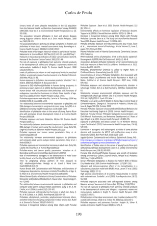 Carlos de Prada
198
Urinary levels of seven phtalate metabolites in the US population
from the National Health and Nutrition Examination Survey (NHANES)
1999-2000. Silva MJ et al. Environmental Health Perspectives 112 (3):
331-338) .
The association between phthalates in dust and allergic diseases
among Bulgarian children. Kolarik et al. Envir. Health Perspect. 2008
Jan;116(1):98-103.
The association between asthma and allergic symptoms in children and
phthalates in house dust: a nested case-control study. Bornehag et al.
Environ Health Perspect. 2004 Oct;112(14):1393-7.
Phthalate levels in Norwegian indoor air related to particle size fraction.
Rakkestad et al. Environ Monit. 2007 Dec;9(12):1419-25. Epub 2007 Sep 7.
Pollutants in house dust as indicators of indoor contamination. Butte W,
Heinzow B. Rev Environ Contam Toxicol. 2002;175:1-46.
The role of exposure to phthalates from polyvinyl chloride products
in the development of asthma and allergies: a systematic review and
meta-analysis. Jaakkola JJ, Knight TL. Environ Health Perspect. 2008
Jul;116(7):845-53.
Levels of pollutants in indoor air and respiratory health in preschool
children: a systematic review. Fuentes-Leonarte et al. Pediatr Pulmonol.
2009 Mar;44(3):231-43.
Human exposure to phthalates via consumer products. Schettler T. Int J
Androl. 2006 Feb;29(1):134-9; discussion 181-5.
Exposure to Di(2-ethylhexyl)phthalate in humans during pregnancy. A
preliminary report. Latini et al. (2003). Biol Neonate 83(1): 22-4.
Human breast milk contamination with phthalates and alterations of
endogenous reproductive hormones in infants three months of age.
Main et al. (2006). Environ Health Perspect 114(2): 270-6.
Phthalateexposureandmaleinfertility.Latinietal.Toxicology.2006Sep
21;226(2-3):90-8. Epub 2006 Jul 15.
The relationship between environmental exposures to phtalates and
DNA damage in human sperm using neutral comet assay. Duty SM, et al.
(2003)Environmental Health Perspectives 11 (9): 1164-1169
Identification of phthalate esters in the serum of young Puerto Rican
girls with premature breast development. Colon et al. Environ Health
Perspect2000;108.
Phthalate exposure and early thelarche. McKee RH. Environ Health
Perspect 2004;112
The relationship between environmental exposures to phthalates and
DNA damage in human sperm using the neutral comet assay. Duty SM,
Singh NP, Silva MJ, et al Environ Health Perspect2003;111
Phthalate exposure and human semen parameters. Duty et al.
Epidemiology2003;14
The relationship between environmental exposure to phthalates
and computer-aided sperm analysis motion parameters. Duty et al. J
Androl2004;25
Phthalate exposure and reproductive hormones in adult men. Duty SM,
Calafat AM, Silva MJ, et al. Human Reprod2005;20
Phthalate-esters and semen quality parameters. Murature et al.
Biomedical and Environmental Mass Spectrometry1987;14
Role of environmental estrogens in the deterioration of male factor
fertility. Rozati et al Fertility & Sterility2002;78:1187–94.
Time to pregnancy among partners of men exposed to
di(2- ethylhexyl)phthalate. Modigh et al. Scand J Work Envir
Health2002;28:418–28.
Human Breast Milk Contamination with Phthalates and Alterations of
EndogenousReproductiveHormonesinInfantsThreeMonthsofAge. K.
M. Main et al. Environmental Health Perspectives 114 (2006)
AlteredSemenQualityinRelationtoUrinaryConcentrationsofPhthalate
Monoester and Oxidative Metabolites R. Hauser et al. Epidemiology 17,
no. 6 (2006)
The relationship between environmental exposure to phthalates and
computer-aided sperm analysis motion parameters. Duty, S. M., A. M.
Calafat, et al. (2004). J Androl 25(2): 293-302.
Phthalate exposure and reproductive hormones in adult men. Duty, S.
M., A. M. Calafat, et al. (2005). Hum Reprod 20(3): 604-10.
Phthalates, alkylphenols, pesticides, polybrominated diphenyl ethers,
andotherendocrine-disruptingcompoundsinindoorairanddust.Rudel
et al. Environ Sci Technol 2003;37:4543–53.
Decrease in Anogenital Distance among Male Infants with Prenatal
Phthalate Exposure . Swan et al. 2005. Environ. Health Perspect. 113
(8): 1056–61
Environmental effects on hormonal regulation of testicular descent.
Toppari et al. (2006). J Steroid Biochem Mol Biol 102 (1–5): 184–6.
Decrease in Anogenital Distance among Male Infants with Prenatal
Phthalate Exposure. Swan et al. The Study for Future Families Research
Team 2005. Environ Health Perspect 113:1056-1061.
Prenatal phthalate exposure and reduced masculine play in boys. Swan
et al. , International Journal of Andrology Article Volume 33, Issue 2,
pages 259–269, April 2010.
PlasmaPhthalateLevelsinPubertalGynecomastia.Ozmertetal.January
2010 Pediatrics.
PPAR-mediated activity of phthalates: A link to the obesity epidemic?.
Desvergne et al.(2009). Mol Cell Endocrinol. 304 (1–2): 43–8.
Associations between phthalate metabolite urinary concentrations and
body size measures in New York City children. Teitelbaum et al. 2012.
Environ Res 112:186-193.
Phthalate, Environmental Chemical Is Linked to Higher Rates of
Childhood Obesity. ScienceDaily (June 26, 2012)
Concentrations of Urinary Phthalate Metabolites Are Associated with
Increased Waist Circumference and Insulin Resistance in Adult U.S.
Males. Stahlhut et al. Environ Health Perspect. 2007 June; 115(6):
876–882.
Phthalates exposure and attention-deficit/hyperactivity disorder in
school-age children. Kim et al. Biol Psychiatry. 2009 Nov 15;66(10):958-
63.
Relationship between environmental phthalate exposure and the
intelligence of school-age children. Cho et al. Environ Health Perspect.
2010 Jul;118(7):1027-32. Epub 2010 Mar 1.
Phthalate Levels and Low Birth Weight: A Nested Case-Control Study of
Chinese Newborns. Zhang et al. The Journal of Pediatrics. Volume 155,
Issue 4 , Pages 500-504, October 2009
Prenatal Phthalate Exposure Is Associated with Childhood Behavior and
Executive Functioning. Engel et al. (2010). Environ. Health Perspect.
Maternal Prenatal Urinary Phthalate Metabolite Concentrations and
Child Mental, Psychomotor, and Behavioral Development at 3 Years of
Age. Whyatt et al. 2012. Environ Health Perspect 120:290-295.
Exposure to phthalates and breast cancer risk in Northern Mexico.
Lopez-Carrillo et al. (2010). Environmental Health Perspectives, 114 (4),
539-544.
Estimation of estrogenic and antiestrigenic activities of some phtalate
diesters and monoesters by MCF-7 cell proliferation assay in vitro.
Okubo et al (2003). Biol Pharm Bull; 26 (8): 1219-1224
Legado Químico. Contaminación en la infancia. Catherine N. Doney, PhD .
http://www.greenpeace.org/espana/Global/espana/report/
contaminacion/legado-qu-mico-contaminaci-n.pdf
Identification of ftalate esters in the serum of young Puerto Rican girls
withprematurebreastdeveloptment.Colonetal.(2000).Environmental
Health Perspectives; 108 (9): 895-900.
Prenatal Di(2-ethylhexyl)Phthalate Exposure and Length of Gestation
Among an Inner-City Cohort. [Journal Article]. Whyatt et al. Pediatrics
2009. Dec; 124(6):e1213-20.
Urinary Phthalate Metabolites in Relation to Preterm Birth in Mexico
City. Meeker et al. 2009. Environ Health Perspect 117:1587-1592.
Adjuvant and immuno-supresive effect of six monophtalates in a
subcutaneous injection model with BALB/c mice, Larsen ST et al. (2001)
Toxicology: 169 (1) :37-51
High plasma concentrations of di-(2-ethyl-hexul)-phtalate in women
with endometriosis. Corbellis L et al (2003) Hum Reproduction; 18 (7):
512-519
Phthalate exposure associated with self-reported diabetes among
Mexican women. Svensson et al. Environ Res. 2011 Aug;111(6):792-6.
The role of exposure to phthalates from polyvinyl chloride products
in the development of asthma and allergies: a systematic review and
meta-analysis. Jaakkola JJ, Knight TL. Environ Health Perspect. 2008
Jul;116(7):845-53.
Phthalicestersintheindoorenvironment--testchamberstudiesonPVC-
coated wallcoverings. Uhde et al. Indoor Air. 2001 Sep;11(3):150-5.
Phthalate exposure and pulmonary function. Hoppin JA, Ulmer R,
London SJ. Environ Health Perspect 2004;112:571–4.
 