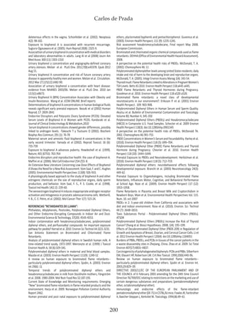 Carlos de Prada
200
deleterious effects in the vagina. Schonfelder et al. (2002). Neoplasia
4(2): 98-102.
Exposure to bisphenol A is associated with recurrent miscarriage.
Sugiura-Ogasawara et al. (2005). Hum Reprod 20(8): 2325-9.
AssociattionofurinarybisphenolAconcentrationwithmedicaldisorders
and laboratory abnormalities in adults. Lang Al et al (2008) Journ Am
Med Assoc 300 (11) 1303-1310
Urinary bisphenol a concentration and angiography-defined coronary
artery stenosis. Melzer et al. PLoS One. 2012;7(8):e43378. Epub 2012
Aug 15.
Urinary bisphenol A concentration and risk of future coronary artery
diseaseinapparentlyhealthymenandwomen.Melzeretal. Circulation.
2012 Mar 27;125(12):1482-90.
Association of urinary bisphenol a concentration with heart disease:
evidence from NHANES 2003/06. Melzer et al. PLoS One. 2010 Jan
13;5(1):e8673.
Urinary Bisphenol A (BPA) Concentration Associates with Obesity and
Insulin Resistance. Wang et al. JCEM ONLINE: Brief reports
DeterminationsofbisphenolAconcentrationsinhumanbiologicalfluids
reveals significant early prenatal exposure. Ikezuki et al (2002) Human
Reprod; 17: 2839-2841
Endocrine Disruptors and Polycystic Ovary Syndrome (PCOS): Elevated
Serum Levels of Bisphenol A in Women with PCOS. Kandaraki et al.
Journal of Clinical Endocrinology & Metabolism,2010
Serum bisphenol A concentrations showed gender differences, possibly
linked to androgen levels. -Takeuchi T y Tsutsumi O (2002). Biochem
Biophys Res Commun; 291 (1): 76-78
Maternal serum and amniotic fluid bisphenol A concentrations in the
early second trimester. Yamada et al (2002). Reprod Toxicol; 16 (6):
735-739
Exposure to bisphenol A advances puberty. Howdeshell et al. (1999).
Nature; 401 (6755): 763-764
Endocrine disruptors and reproductive health: the case of bisphenol-A.
Maffini et al. (2006). Mol Cell Endocrinol 254-255: 8.
An Extensive New Literature Concerning Low-Dose Effects of Bisphenol
AShowstheNeedforaNewRiskAssessment.VomSaal,F.andC.Hughes
(2005). Environmental Health Perspectives 113(8): 926-933.
A physiologically based approach to the study of bisphenol A and other
estrogenic chemicals on the size of reproductive organs, daily sperm
production, and behavior. Vom Saal, F. S., P. S. Cooke, et al. (1998).
Toxicol Ind Health 14(1-2): 239-60.
ThexenoestrogenbisphenolAinducesinappropriateandrogenreceptor
activation and mitogenesis in prostatic adenocarcinoma cells. Wetherill,
Y. B., C. E. Petre, et al. (2002). Mol Cancer Ther 1(7): 515-24.
REFERENCIAS “RETARDANTES DE LLAMA”:
Phthalates, Alkylphenols, Pesticides, Polybrominated Diphenyl Ethers,
and Other Endocrine-Disrupting Compounds in Indoor Air and Dust.
Environmental Science & Technology, 37(20): 4543-4553.
Indoor contamination with hexabromocyclododecanes, polybrominated
diphenyl ethers, and perfluoroalkyl compounds: An important exposure
pathway for peoble? Harrad et al. 2010. Environ Sci Technol 44:3221-3231.
San Antonio Statement on Brominated and Chlorinated Flame
Retardants.
Analysis of polybrominated diphenyl ethers in Swedish human milk. A
time-related trend syudy, 1972-1997. Meironyte et al. (1999) J Toxicol
Environ Health A; 58 (6):329-341.
Polybrominated diphenyl ethers in maternal and fetal blood samples.
Mazdai et al. (2003). Environ Health Perspect 111(9): 1249-52
A review on human exposure to brominated flame retardants--
particularly polybrominated diphenyl ethers. Sjodin, A. (2003). Environ
Int 29(6): 11
Temporal trends of polybrominated diphenyl ethers and
hexabromocyclododecane in milk from Stockholm mothers, Fängström
et al. 2008. 1980-2004. Mol Nutr Food Res 52:187-193.
Current State of Knowledge and Monitoring requirements: Emerging
“New” brominated flame retardants in flame retarded products and the
environment. Harju et al. 2009. Norwegian Pollution Control Authority
Report 2462.
Human prenatal and post natal exposure to polybrominated diphenyl
ethers, plyclorinated byphenils and pentachlorophenol. Guvenius et al.
(2003). Environ Health Perspect; 111 (9): 1235-1241.
Risk assessment hexabromocyclododecane, Final report May 2008.
European Commission.
Brominated and chlorinated organic chemical compounds used as flame
retardants.OEHHA(OfficeofEnvironmentalHealthHazardAssessment).
2008.
A perspective on the potential health risks of PBDEs. McDonald, T. A.
(2002). Chemosphere 46: 11
PolybrominateddiphenyletherlevelsamongUnitedStatesresidents:daily
intake and risk of harm to the developing brain and reproductive organs.
McDonald, T. A. (2005). Integr Environ Assess Manag 1(4): 343-54.
ThyroidInsult:FlameRetardantsLinkedtoAlterationsinPregnantWomen’s
TSH Levels. Betts KS 2010. Environ Health Perspect 118:a445-a445.
PBDE Flame Retardants and Thyroid Hormones during Pregnancy.
Goodman et al. 2010. Environ Health Perspect 118:a520-a520.
Brominated flame retardants: a novel class of developmental
neurotoxicants in our environment?. Eriksson P. et al. (2001) Environ
Health Perspect . 109: 903-908.
Polybrominated Diphenyl Ethers in Human Serum and Sperm Quality.
Akutsu et al. Bulletin of Environmental Contamination and Toxicology.
Volume 80, Number 4, 345-350
Polybrominated Diphenyl Ethers (PBDEs) and Hexabromocyclodecane
(HBCD) in Composite U.S. Food Samples. Schecter et al. 2009 Environ
Health Perspect 118(3): doi:10.1289/ehp.0901345
A perspective on the potential health risks of PBDEs. McDonald TA.
2002. Chemosphere 46:745–755
PBDEConcentrationsinWomen’sSerumandFecundability.Harleyetal.
(2010). Environ Health Perspect 118 (5): 699–704.
Polybrominated Diphenyl Ether (PBDE) Flame Retardants and Thyroid
Hormone during Pregnancy. Chevrier et al. 2010. Environ Health
Perspect 118 (10): 1444–1449.
Prenatal Exposure to PBDEs and Neurodevelopment. Herbstman et al.
(2010). Environ Health Perspect 118 (5): 712–719.
Polybrominated diphenyl ethers: neurobehavioral effects following
developmental exposure. Branchi et al. (2003) Neurotoxicology 24(3):
449-62.
Prenatal Exposure to Organohalogens, Including Brominated Flame
Retardants, Influences Motor, Cognitive, and Behavioral Performance
at School Age. Roze et al. (2009). Environ Health Perspect 117 (12):
1953–1958.
Flame Retardants in Placenta and Breast Milk and Cryptorchidism in
Newborn Boys. Main et al. Environmental Health Perspectives Vol. 115.
Num. 10. oct 2007
PBDEs in 2- 5-year-old children from California and associations with
diet and indoor environment. Rose et al. (2010). Environ. Sci. Technol
44 (7): 2648–2653.
Toxic Substances Portal - Polybrominated Diphenyl Ethers (PBDEs).
ATSDR
Polybrominated Diphenyl Ethers (PBDEs) Increase the Risk of Thyroid
Cancer? Zhang et al. Biosci Hypotheses. 2008; 1(4): 195–199.
Effects of Decabrominated Diphenyl Ether (PBDE-209) in Regulation of
GrowthandApoptosisofBreast,Ovarian,andCervicalCancerCells.Liet
al. 2012 Environ Health Perspect 120(4): doi:10.1289/ehp.1104051
Burdens of PBBs, PBDEs, and PCBs in tissues of the cancer patients in the
e-waste disassembly sites in Zhejiang, China. Zhao et al. 2009. Sci Total
Environ 407(17):4831–4837.
Carcinogenicityofpolyhalogenatedbiphenyls:PCBsandPBBs.Silberhorn
EM, Glauert HP, Robertson LW. Crit Rev Toxicol. 1990;20(6):440-96.
Review on human exposure to brominated flame retardants--
particularly polybrominated diphenyl ethers. Sjodin et al. Environ Int.
2003;29:829–39.
DIRECTIVE 2003/11/EC OF THE EUROPEAN PARLIAMENT AND OF
THE COUNCIL of 6 February 2003 amending for the 24th time Council
Directive76/769/EECrelatingtorestrictionsonthemarketinganduseof
certain dangerous substances and preparations (pentabromodiphenyl
ether, octabromodiphenyl ether).
Immunologic and endocrine effects of the flame-retardant
pentabromodiphenylether(DE-71)inC57BL/6Jmice.FowlesJR,Fairbrother
A, Baecher-Steppan L, Kerkvliet NI. Toxicology. 1994;86:49–61
 