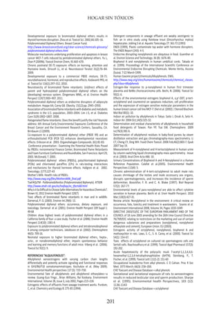 HOGAR SIN TÓXICOS
201
Developmental exposure to brominated diphenyl ethers results in
thyroid hormone disruption. Zhou et al. Toxicol Sci. 2002;66:105–16.
Polybrominated Diphenyl Ethers. Breast Cancer Fund.
http://www.breastcancerfund.org/clear-science/chemicals-glossary/
polybrominated-diphenyl-ethers.html
Molecular mechanisms underlying proliferation and apoptosis in breast
cancer MCF-7 cells induced by pentabrominated diphenyl ethers. Yu L,
Zhan P (2009b). Toxicol Environ Chem, 91:665-670.
Chronic postnatal DE-71 exposure: effects on learning, attention and
thyroxine levels. Driscoll LL, et al. Neurotoxicol Teratol 31(2):76–84.
2009.
Developmental exposure to a commercial PBDE mixture, DE-71:
neurobehavioral,hormonal,andreproductiveeffects.KodavantiPRS,et
al. Toxicol Sci 116(1):297–312. 2010.
Neurotoxicity of brominated flame retardants: (in)direct effects of
parent and hydroxylated polybrominated diphenyl ethers on the
(developing) nervous system. Dingemans MML, et al. Environ Health
Perspect 119(7):900–907. 2011.
Polybrominated diphenyl ethers as endocrine disruptors of adipocyte
metabolism. Hoppe AA, Carey GB. Obesity. 15(12):pp. 2945–2950.
Associationofbrominatedflameretardantswithdiabetesandmetabolic
syndrome in the U.S. population, 2003–2004. Lim J-S, et al. Diabetes
Care 31(9):1802–1807. 2008.
Halogenatedflameretardants:Doesthebenefitjustifytherisk?Keynote
address: 6th Annual Early Enviornmental Exposures Conference of the
Breast Cancer and the Environment Research Centers, Sausalito, CA.
Birnbaum LS (2009).
Co-exposure to a polybrominated diphenyl ether (PBDE 99) and an
orthosubstituted PCB (PCB 52) enhances developmental neurotoxic
effects. Eriksson et al. 2003. Organohalogen Compounds. (61):81-83.
Conference presentation : Examining the Potential Health Risks Posed
by PBDEs: nvironmental Finance Center, Brominated Flame Retardants
andFoamFurnitureConferenceandRoundtable,SanFrancisco.April29,
2003. McDonald, T. 2003.
Polybrominated diphenyl ethers (PBDEs), polychlorinated biphenyls
(PCBs) and chlorinated paraffins (CPs) in rats-testing interactions
and mechanisms for thyroid hormone effects. Hallgren et al. 2002.
Toxicology. (177):227-43
Mother’s Milk: Health risks of PBDEs
http://www.ewg.org/files/MothersMilk_final.pdf
ToxFAQsTM - Polibromobifenilos (Polybrominated Biphenyls). ATSDR
http://www.atsdr.cdc.gov/es/toxfaqs/es_tfacts68.html
WhyisitSoDifficulttoChooseSaferAlternativesforHazardousChemicals?.
Brown VJ, 2012 Environ Health Perspect 120(7)
Toxic effects of brominated flame retardants in man and in wildlife.
Darnerud, P. O. (2003). Environ Int 29(6): 13.
Polybrominated diphenyl ethers: occurrence, dietary exposure, and
toxicology. Darnerud et al. (2001). Environ Health Perspect 109 Suppl 1:
49-68
Children show highest levels of polybrominated diphenyl ethers in a
California family of four: a case study. Fischer et al. (2006). Environ Health
Perspect 114(10): 1581-4.
Exposure to polybrominated diphenyl ethers and tetrabromobisphenol
A among computer technicians. Jakobsson et al. (2002). Chemosphere
46(5): 709-16.
Neonatal exposure to higher brominated diphenyl ethers, hepta-,
octa-, or nonabromodiphenyl ether, impairs spontaneous behavior
and learning and memory functions of adult mice. Viberg et al. (2006).
Toxicol Sci 92(1): 9.
REFERENCIAS “ALQUILFENOLES”:
Alkylphenol xenoestrogens with varying carbon chain lengths
differentially and potently activate signaling and functional responses
in GH3/B6/F10 somatomammotropes. Kochukov et al. (May 2009).
Environmental Health perspectives 117 (5): 723–730.
Environmental fate of alkylphenols and alkylphenol ethoxylates—a
review. Guang-Guo Yinga , Brian Williams, Rai Kookana. Environment
International. Volume 28, Issue 3, July 2002, Pages 215–226
Estrogenic effects of effluents from sewage treatment works. Purdom,
C, et al. Chemistry and Ecology 8: 275-85 (1994).
Detergent components in sewage effluent are weakly oestrigenic to
fish: an in vitro study using Rainbow trout (Oncorhynchus mykiss)
hepatocytes. Jobling S et al. Aquatic Toxicology 27: 361-72 (1993)
ENDS (1999), Plastic contaminate tap water with hormone disrupters.
The ENDS Report (243): 4-5.
Endocrine disrupting nonylphenols are ubiqutous in food. Guenther et
al. Environ Science and Technology. 36 (8): 1676-80.
Bisphenol A and nonylphenols in human umbilical cords. Takada et
al. (1999). Proceedings of the International Scientific Conference on
Environmental Endocrine Disrupting Chemicals. Monte Verita, Ascona
(Suiza). 7-22 March 1999.
Human toxome project/chemicals/Alkylphenols. EWG.
http://www.ewg.org/sites/humantoxome/chemicals/chemical_classes.
php?class=Alkylphenols
Estrogen-like response to p-nonylphenol in human first trimester
placenta and BeWo choriocarcinoma cells. Bechi, N. (2006). Toxicol Sci
93(1): 6.
Effects of the environmental estrogens bisphenol A, o,p’-DDT, p-tert-
octylphenol and coumestrol on apoptosis induction, cell proliferation
and the expression of estrogen sensitive molecular parameters in the
human breast cancer cell line MCF-7. Diel et al. (2002). J Steroid Biochem
Mol Biol 80(1): 10.
Indoor air pollution by alkylphenols in Tokyo. Saito I, Onuki A, Seto H.
Indoor Air. 2004 Oct;14(5):325-32.
Determination and residual characteristic of alkylphenols in household
food detergents of Taiwan. Pan YP, Tsai SW. Chemosphere. 2009
Jul;76(3):381-6.
Determination of alkylphenol residues in baby-food purees by steam
distillation extraction and gas chromatography-mass spectrometry. Li
CT, Cheng CY, Ding WH. Food Chem Toxicol. 2008 Feb;46(2):803-7. Epub
2007 Sep 19.
Measurement of 4-nonylphenol and 4-tertoctylphenol in human urine
by column-switching liquid chromatography-mass spectrometry. Inoue
et al. (2003). Anal Chim Acta 486: 10.
Urinary Concentrations of Bisphenol A and 4-Nonylphenol in a Human
Reference Population. Calafat et al.(2005). Environmental Health
Perspectives 113(4): 5.
Chronic administration of 4-tert-octylphenol to adult male rats
causes shrinkage of the testes and male accessory sex organs,
disrupts spermatogenesis, and increases the incidence of sperm
deformities. Boockfor, F. R. and C. A. Blake (1997). Biol Reprod
57(2): 267-77.
Environmental levels of para-nonylphenol are able to affect cytokine
secretion in human placenta. Bechi et al. Envir Health Perspect. 2010
Mar;118(3):427-31.
Review article: Nonylphenol in the environment: A critical review on
occurrence, fate, toxicity and treatment in wastewaters. Soares et al.
Environment International 2008, Volume 34, Pages 1033-1049
DIRECTIVE 2003/53/EC OF THE EUROPEAN PARLIAMENT AND OF THE
COUNCIL of 18 June 2003 amending for the 26th time Council Directive
76/769/EEC relating to restrictions on the marketing and use of certain
dangerous substances and preparations (nonylphenol, nonylphenol
ethoxylate and cement), European Union. EU (2003).
Estrogenic activity of octylphenol, nonylphenol, bisphenol A and
methoxychlor in rats. Laws, S. C., S. A. Carey, et al. (2000). Toxicol Sci
54(1): 154-67.
Toxic effects of octylphenol on cultured rat spermatogenic cells and
Sertoli cells. Raychoudhury et al. (1999). Toxicol Appl Pharmacol 157(3):
192-202.
Acute hepatotoxicity of the polycyclic musk 7-acetyl-1,1,3,4,4,6-
hexamethyl-1,2,3,4-tetrahydronaphtaline (AHTN). Steinberg, P., T.
Fischer, et al. (1999). Toxicol Lett 111(1-2): 151-60
Occupational leukoderma from alkyl phenols. C D Calnan. Proc R Soc
Med. 1973 March; 66(3): 258–260.
CHE Toxicant and Disease Database » alkyl phenols
Gestational and lactational exposure of rats to xenoestrogens
results in reduced testicular size and sperm production. Sharpe
et al. (1995). Environmental health Perspectives; 103 (12):
1136-1143
CHE Toxicant and Disease Database » octylphenol
 