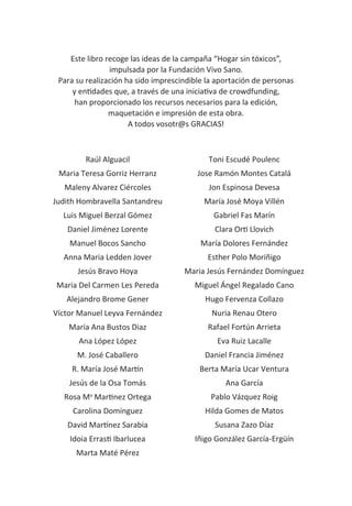 Carlos de Prada
204
Este libro recoge las ideas de la campaña “Hogar sin tóxicos”,
impulsada por la Fundación Vivo Sano.
Para su realización ha sido imprescindible la aportación de personas
y entidades que, a través de una iniciativa de crowdfunding,
han proporcionado los recursos necesarios para la edición,
maquetación e impresión de esta obra.
A todos vosotr@s GRACIAS!
Raúl Alguacil
Maria Teresa Gorriz Herranz
Maleny Alvarez Ciércoles
Judith Hombravella Santandreu
Luis Miguel Berzal Gómez
Daniel Jiménez Lorente
Manuel Bocos Sancho
Anna Maria Ledden Jover
Jesús Bravo Hoya
Maria Del Carmen Les Pereda
Alejandro Brome Gener
Víctor Manuel Leyva Fernández
María Ana Bustos Diaz
Ana López López
M. José Caballero
R. María José Martín
Jesús de la Osa Tomás
Rosa Ma
Martinez Ortega
Carolina Domínguez
David Martínez Sarabia
Idoia Errasti Ibarlucea
Marta Maté Pérez
Toni Escudé Poulenc
Jose Ramón Montes Catalá
Jon Espinosa Devesa
María José Moya Villén
Gabriel Fas Marín
Clara Orti Llovich
María Dolores Fernández
Esther Polo Moriñigo
Maria Jesús Fernández Domínguez
Miguel Ángel Regalado Cano
Hugo Fervenza Collazo
Nuria Renau Otero
Rafael Fortún Arrieta
Eva Ruiz Lacalle
Daniel Francia Jiménez
Berta María Ucar Ventura
Ana García
Pablo Vázquez Roig
Hilda Gomes de Matos
Susana Zazo Díaz
Iñigo González García-Ergüín
 