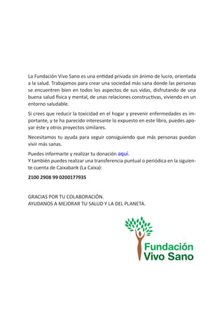 La Fundación Vivo Sano es una entidad privada sin ánimo de lucro, orientada
a la salud. Trabajamos para crear una sociedad más sana donde las personas
se encuentren bien en todos los aspectos de sus vidas, disfrutando de una
buena salud física y mental, de unas relaciones constructivas, viviendo en un
entorno saludable.
Si crees que reducir la toxicidad en el hogar y prevenir enfermedades es im-
portante, y te ha parecido interesante lo expuesto en este libro, puedes apo-
yar éste y otros proyectos similares.
Necesitamos tu ayuda para seguir consiguiendo que más personas puedan
vivir más sanas.
Puedes informarte y realizar tu donación aquí.
Y también puedes realizar una transferencia puntual o periódica en la siguien-
te cuenta de Caixabank (La Caixa):
2100 2908 99 0200177935
GRACIAS POR TU COLABORACIÓN.
AYUDANOS A MEJORAR TU SALUD Y LA DEL PLANETA.
 