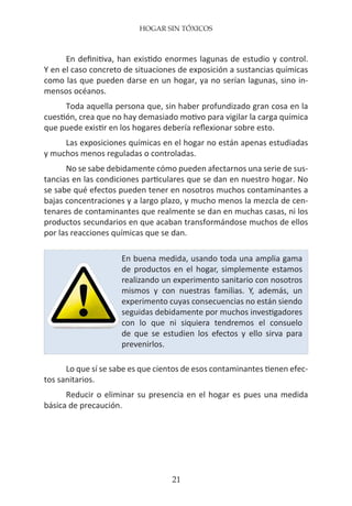 HOGAR SIN TÓXICOS
21
En definitiva, han existido enormes lagunas de estudio y control.
Y en el caso concreto de situaciones de exposición a sustancias químicas
como las que pueden darse en un hogar, ya no serían lagunas, sino in-
mensos océanos.
Toda aquella persona que, sin haber profundizado gran cosa en la
cuestión, crea que no hay demasiado motivo para vigilar la carga química
que puede existir en los hogares debería reflexionar sobre esto.
Las exposiciones químicas en el hogar no están apenas estudiadas
y muchos menos reguladas o controladas.
No se sabe debidamente cómo pueden afectarnos una serie de sus-
tancias en las condiciones particulares que se dan en nuestro hogar. No
se sabe qué efectos pueden tener en nosotros muchos contaminantes a
bajas concentraciones y a largo plazo, y mucho menos la mezcla de cen-
tenares de contaminantes que realmente se dan en muchas casas, ni los
productos secundarios en que acaban transformándose muchos de ellos
por las reacciones químicas que se dan.
Lo que sí se sabe es que cientos de esos contaminantes tienen efec-
tos sanitarios.
Reducir o eliminar su presencia en el hogar es pues una medida
básica de precaución.
En buena medida, usando toda una amplia gama
de productos en el hogar, simplemente estamos
realizando un experimento sanitario con nosotros
mismos y con nuestras familias. Y, además, un
experimento cuyas consecuencias no están siendo
seguidas debidamente por muchos investigadores
con lo que ni siquiera tendremos el consuelo
de que se estudien los efectos y ello sirva para
prevenirlos.
 