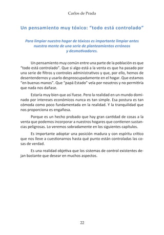 Carlos de Prada
22
Un pensamiento muy tóxico: “todo está controlado”
Para limpiar nuestro hogar de tóxicos es importante limpiar antes
nuestra mente de una serie de planteamientos erróneos
y desmotivadores.
Un pensamiento muy común entre una parte de la población es que
“todo está controlado”. Que si algo está a la venta es que ha pasado por
una serie de filtros y controles administrativos y que, por ello, hemos de
desentendernos y usarlo despreocupadamente en el hogar. Que estamos
“en buenas manos”. Que “papá Estado” vela por nosotros y no permitiría
que nada nos dañase.
Estaría muy bien que así fuese. Pero la realidad en un mundo domi-
nado por intereses económicos nunca es tan simple. Esa postura es tan
cómoda como poco fundamentada en la realidad. Y la tranquilidad que
nos proporciona es engañosa.
Porque es un hecho probado que hay gran cantidad de cosas a la
venta que podemos incorporar a nuestros hogares que contienen sustan-
cias peligrosas. Lo veremos sobradamente en los siguientes capítulos.
Es importante adoptar una posición madura y con espíritu crítico
que nos lleve a cuestionarnos hasta qué punto están controladas las co-
sas de verdad.
Es una realidad objetiva que los sistemas de control existentes de-
jan bastante que desear en muchos aspectos.
 