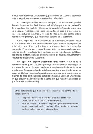 Carlos de Prada
26
mados Valores Límites Umbral (TLVs), parámetros de supuesta seguridad
ante la exposición a numerosas sustancias industriales.
Otro ejemplo notable de hasta qué punto las autoridades pueden
dar más importancia a los intereses industriales que a los de protección
de la salud pública es el del célebre contaminante bisfenol A y la resisten-
cia a adoptar medidas serias sobre esta sustancia pese a la existencia de
cientos de estudios científicos, muchos de ellos realizados por las entida-
des de mayor prestigio, que revelan los peligros de la sustancia.
Como ha pasado tantas otras veces, las administraciones han desoí-
do la voz de la Ciencia amparándose en unos pocos informes pagados por
la industria, que dicen que los riesgos no son para tanto, lo cual es algo
elocuente. El asunto del bisfenol A no es más que un caso de algo muy
extenso que lleva a dudar de la seriedad de las más diversas entidades
nacionales e internacionales que establecen los niveles supuestamente
seguros de exposición a sustancias.
Lo “legal” y lo “seguro” pueden no ser lo mismo. Y eso ha de te-
nerlo en cuenta quien pretenda protegerse realmente de los riesgos de
una serie de sustancias que puede estar respirando diariamente en su
propia casa. Es algo que ha de fortalecer nuestro propósito de lograr un
hogar sin tóxicos, reduciendo nuestra complacencia ante la presencia de
muchos de ellos (complacencia basada demasiadas veces en una fe ciega
en que alguien está controlando el tema, sin que hayamos analizado de
qué forma se está haciendo).
Otras deficiencias que han tenido los sistemas de control de los
riesgos químicos:
•	 Propensión excesiva a estudiar efectos a corto plazo.
•	 Olvido de estudiar cierta clase de efectos.
•	 Establecimiento de niveles “seguros” pensando en adultos
sanos, pero olvidando que hay niños, ancianos, mujeres
embarazadas, personas más sensibles…
 