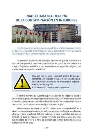 HOGAR SIN TÓXICOS
27
INADECUADA REGULACIÓN
DE LA CONTAMINACIÓN EN INTERIORES
Existe un enorme vacío en el control de la contaminación química en
los hogares. Ello debe animarnos más aún a acometer por nuestra cuenta
una reducción de la contaminación de nuestros hogares.
Numerosos expertos de prestigio denuncian que la inmensa ma-
yoría de la exposición humana a contaminantes como los llamados Com-
puestos Orgánicos Volátiles no está debidamente regulada y vigilada, es-
pecialmente en espacios interiores.
Sobre la mayoría de sustancias para las que se ha llegado a estable-
cer un nivel supuestamente seguro de exposición, tal límite de exposición
no ha sido obtenido estudiando realmente los efectos que pueden produ-
cirse en las condiciones concretas que se dan el hogar.
Básicamente, lo que se ha venido haciendo en la mayoría de los ca-
sos es tomar como referencia los valores recomendados para ambientes
laborales, para la calidad del aire exterior, o para la calidad del aire en
general, no para los hogares. Y, como veremos, ello genera unas enormes
posibilidades de error a la hora de evaluar qué cantidad de una sustancia
es segura o no en casa.
Hoy por hoy no existe claridad acerca de qué pa-
rámetros son seguros y cuáles no de exposición a
contaminantes químicos en interiores y, especial-
mente, en los hogares.
Existe un vacío normativo inconcebible.
 