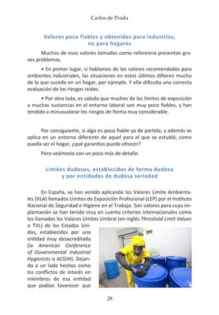 Carlos de Prada
28
Valores poco fiables y obtenidos para industrias,
no para hogares
Muchos de esos valores tomados como referencia presentan gra-
ves problemas.
• En primer lugar, si hablamos de los valores recomendados para
ambientes industriales, las situaciones en estos últimos difieren mucho
de lo que sucede en un hogar, por ejemplo. Y ello dificulta una correcta
evaluación de los riesgos reales.
• Por otro lado, es sabido que muchos de los límites de exposición
a muchas sustancias en el entorno laboral son muy poco fiables, y han
tendido a minusvalorar los riesgos de forma muy considerable.
Por consiguiente, si algo es poco fiable ya de partida, y además se
aplica en un entorno diferente de aquel para el que se estudió, como
pueda ser el hogar, ¿qué garantías puede ofrecer?
Pero veámoslo con un poco más de detalle.
Límites dudosos, establecidos de forma dudosa
y por entidades de dudosa seriedad
En España, se han venido aplicando los Valores Límite Ambienta-
les (VLA) llamados Límites de Exposición Profesional (LEP) por el Instituto
Nacional de Seguridad e Higiene en el Trabajo. Son valores para cuya im-
plantación se han tenido muy en cuenta criterios internacionales como
los llamados los Valores Límites Umbral (en inglés Threshold Limit Values
o TVL) de los Estados Uni-
dos, establecidos por una
entidad muy desacreditada
(la American Conference
of Governmental Industrial
Hygienists o ACGIH). Dejan-
do a un lado hechos como
los conflictos de interés en
miembros de esa entidad
que podían favorecer que
 