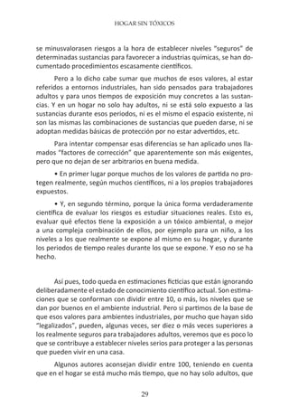 HOGAR SIN TÓXICOS
29
se minusvalorasen riesgos a la hora de establecer niveles “seguros” de
determinadas sustancias para favorecer a industrias químicas, se han do-
cumentado procedimientos escasamente científicos.
Pero a lo dicho cabe sumar que muchos de esos valores, al estar
referidos a entornos industriales, han sido pensados para trabajadores
adultos y para unos tiempos de exposición muy concretos a las sustan-
cias. Y en un hogar no solo hay adultos, ni se está solo expuesto a las
sustancias durante esos periodos, ni es el mismo el espacio existente, ni
son las mismas las combinaciones de sustancias que pueden darse, ni se
adoptan medidas básicas de protección por no estar advertidos, etc.
Para intentar compensar esas diferencias se han aplicado unos lla-
mados “factores de corrección” que aparentemente son más exigentes,
pero que no dejan de ser arbitrarios en buena medida.
• En primer lugar porque muchos de los valores de partida no pro-
tegen realmente, según muchos científicos, ni a los propios trabajadores
expuestos.
• Y, en segundo término, porque la única forma verdaderamente
científica de evaluar los riesgos es estudiar situaciones reales. Esto es,
evaluar qué efectos tiene la exposición a un tóxico ambiental, o mejor
a una compleja combinación de ellos, por ejemplo para un niño, a los
niveles a los que realmente se expone al mismo en su hogar, y durante
los periodos de tiempo reales durante los que se expone. Y eso no se ha
hecho.
Así pues, todo queda en estimaciones ficticias que están ignorando
deliberadamente el estado de conocimiento científico actual. Son estima-
ciones que se conforman con dividir entre 10, o más, los niveles que se
dan por buenos en el ambiente industrial. Pero si partimos de la base de
que esos valores para ambientes industriales, por mucho que hayan sido
“legalizados”, pueden, algunas veces, ser diez o más veces superiores a
los realmente seguros para trabajadores adultos, veremos que es poco lo
que se contribuye a establecer niveles serios para proteger a las personas
que pueden vivir en una casa.
Algunos autores aconsejan dividir entre 100, teniendo en cuenta
que en el hogar se está mucho más tiempo, que no hay solo adultos, que
 