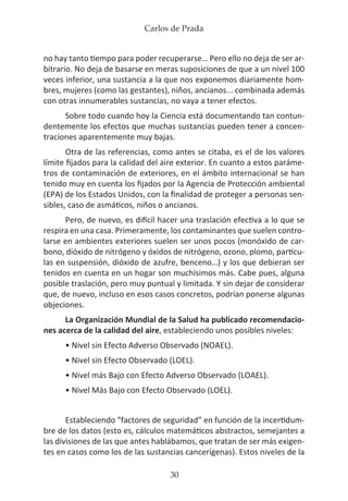 Carlos de Prada
30
no hay tanto tiempo para poder recuperarse… Pero ello no deja de ser ar-
bitrario. No deja de basarse en meras suposiciones de que a un nivel 100
veces inferior, una sustancia a la que nos exponemos diariamente hom-
bres, mujeres (como las gestantes), niños, ancianos... combinada además
con otras innumerables sustancias, no vaya a tener efectos.
Sobre todo cuando hoy la Ciencia está documentando tan contun-
dentemente los efectos que muchas sustancias pueden tener a concen-
traciones aparentemente muy bajas.
Otra de las referencias, como antes se citaba, es el de los valores
límite fijados para la calidad del aire exterior. En cuanto a estos paráme-
tros de contaminación de exteriores, en el ámbito internacional se han
tenido muy en cuenta los fijados por la Agencia de Protección ambiental
(EPA) de los Estados Unidos, con la finalidad de proteger a personas sen-
sibles, caso de asmáticos, niños o ancianos.
Pero, de nuevo, es difícil hacer una traslación efectiva a lo que se
respira en una casa. Primeramente, los contaminantes que suelen contro-
larse en ambientes exteriores suelen ser unos pocos (monóxido de car-
bono, dióxido de nitrógeno y óxidos de nitrógeno, ozono, plomo, partícu-
las en suspensión, dióxido de azufre, benceno…) y los que debieran ser
tenidos en cuenta en un hogar son muchísimos más. Cabe pues, alguna
posible traslación, pero muy puntual y limitada. Y sin dejar de considerar
que, de nuevo, incluso en esos casos concretos, podrían ponerse algunas
objeciones.
La Organización Mundial de la Salud ha publicado recomendacio-
nes acerca de la calidad del aire, estableciendo unos posibles niveles:
• Nivel sin Efecto Adverso Observado (NOAEL).
• Nivel sin Efecto Observado (LOEL).
• Nivel más Bajo con Efecto Adverso Observado (LOAEL).
• Nivel Más Bajo con Efecto Observado (LOEL).
Estableciendo “factores de seguridad” en función de la incertidum-
bre de los datos (esto es, cálculos matemáticos abstractos, semejantes a
las divisiones de las que antes hablábamos, que tratan de ser más exigen-
tes en casos como los de las sustancias cancerígenas). Estos niveles de la
 
