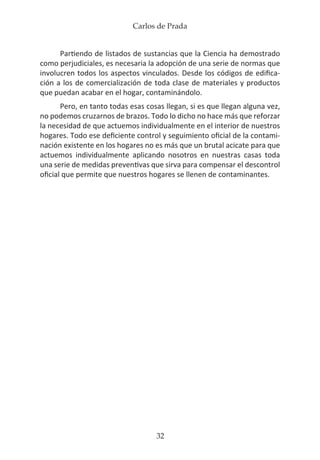 Carlos de Prada
32
Partiendo de listados de sustancias que la Ciencia ha demostrado
como perjudiciales, es necesaria la adopción de una serie de normas que
involucren todos los aspectos vinculados. Desde los códigos de edifica-
ción a los de comercialización de toda clase de materiales y productos
que puedan acabar en el hogar, contaminándolo.
Pero, en tanto todas esas cosas llegan, si es que llegan alguna vez,
no podemos cruzarnos de brazos. Todo lo dicho no hace más que reforzar
la necesidad de que actuemos individualmente en el interior de nuestros
hogares. Todo ese deficiente control y seguimiento oficial de la contami-
nación existente en los hogares no es más que un brutal acicate para que
actuemos individualmente aplicando nosotros en nuestras casas toda
una serie de medidas preventivas que sirva para compensar el descontrol
oficial que permite que nuestros hogares se llenen de contaminantes.
 