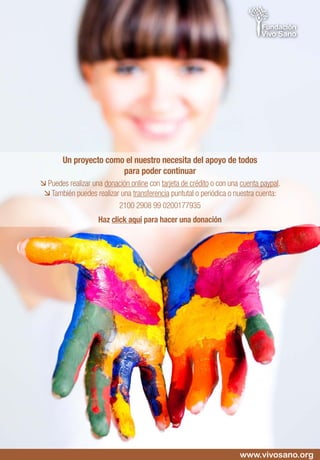 Un proyecto como el nuestro necesita del apoyo de todos
para poder continuar
 Puedes realizar una donación online con tarjeta de crédito o con una cuenta paypal.
 También puedes realizar una transferencia puntutal o periódica o nuestra cuenta:
2100 2908 99 0200177935
Haz click aquí para hacer una donación
www.vivosano.org
 