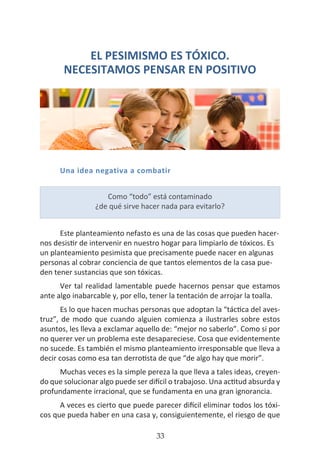 HOGAR SIN TÓXICOS
33
EL PESIMISMO ES TÓXICO.
NECESITAMOS PENSAR EN POSITIVO
Una idea negativa a combatir
Este planteamiento nefasto es una de las cosas que pueden hacer-
nos desistir de intervenir en nuestro hogar para limpiarlo de tóxicos. Es
un planteamiento pesimista que precisamente puede nacer en algunas
personas al cobrar conciencia de que tantos elementos de la casa pue-
den tener sustancias que son tóxicas.
Ver tal realidad lamentable puede hacernos pensar que estamos
ante algo inabarcable y, por ello, tener la tentación de arrojar la toalla.
Es lo que hacen muchas personas que adoptan la “táctica del aves-
truz”, de modo que cuando alguien comienza a ilustrarles sobre estos
asuntos, les lleva a exclamar aquello de: “mejor no saberlo”. Como si por
no querer ver un problema este desapareciese. Cosa que evidentemente
no sucede. Es también el mismo planteamiento irresponsable que lleva a
decir cosas como esa tan derrotista de que “de algo hay que morir”.
Muchas veces es la simple pereza la que lleva a tales ideas, creyen-
do que solucionar algo puede ser difícil o trabajoso. Una actitud absurda y
profundamente irracional, que se fundamenta en una gran ignorancia.
A veces es cierto que puede parecer difícil eliminar todos los tóxi-
cos que pueda haber en una casa y, consiguientemente, el riesgo de que
Como “todo” está contaminado
¿de qué sirve hacer nada para evitarlo?
 