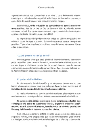 Carlos de Prada
34
algunas sustancias nos contaminen a un nivel u otro. Pero no es menos
cierto que si reducimos la carga tóxica del hogar en la medida que sea, y
con ello la de nuestros cuerpos, reduciremos los riesgos.
En definitiva, toda reducción de contaminantes tendrá un efecto
muy positivo. Sea de un 10, un 20, un 30 o un 50%. Y, además, como
veremos, reducir los contaminantes en el hogar, a veces incluso en por-
centajes bastante elevados, no es tan difícil.
La imposibilidad de poder eliminar todos los tóxicos no justifica no
eliminar todos los que podamos. Es muy importante pensar siempre en
positivo. Y para hacerlo hay otras ideas que debemos desterrar. Entre
ellas, la que sigue.
“¿Qué puedo hacer yo sólo?”
Mucha gente cree que cada persona, individualmente, tiene muy
poca capacidad para cambiar las cosas, especialmente si tiene pocos re-
cursos. Y que si el sistema productivo de su país llena su casa de sustan-
cias tóxicas, no puede hacer nada para evitarlo. Que, si acaso, debiera ser
la Administración o las empresas las que cambien las cosas.
El poder del individuo
Es cierto que la Administración y las empresas tienen mucho que
hacer, y hay que presionar para que lo hagan. Pero no lo es menos que el
individuo tiene más poder del que muchas veces piensa.
La realidad demuestra que las administraciones y las empresas van
muchas veces a remolque de los cambios que acometen los individuos.
Si alguien opta porque en su casa no se empleen productos que
contengan una serie de sustancias tóxicas, eligiendo productos alter-
nativos, estará, automáticamente, fortaleciendo un sistema productivo
limpio y debilitando al sistema productivo tóxico.
Con ello, no solamente estará creando un entorno más sano para
su propia familia, sino propiciando que las administraciones y las empre-
sas le sigan por la propia dinámica de las leyes de la oferta y la demanda.
 