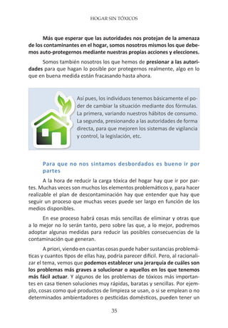 HOGAR SIN TÓXICOS
35
Más que esperar que las autoridades nos protejan de la amenaza
de los contaminantes en el hogar, somos nosotros mismos los que debe-
mos auto-protegernos mediante nuestras propias acciones y elecciones.
Somos también nosotros los que hemos de presionar a las autori-
dades para que hagan lo posible por protegernos realmente, algo en lo
que en buena medida están fracasando hasta ahora.
Para que no nos sintamos desbordados es bueno ir por
partes
A la hora de reducir la carga tóxica del hogar hay que ir por par-
tes. Muchas veces son muchos los elementos problemáticos y, para hacer
realizable el plan de descontaminación hay que entender que hay que
seguir un proceso que muchas veces puede ser largo en función de los
medios disponibles.
En ese proceso habrá cosas más sencillas de eliminar y otras que
a lo mejor no lo serán tanto, pero sobre las que, a lo mejor, podremos
adoptar algunas medidas para reducir las posibles consecuencias de la
contaminación que generan.
A priori, viendo en cuantas cosas puede haber sustancias problemá-
ticas y cuantos tipos de ellas hay, podría parecer difícil. Pero, al racionali-
zar el tema, vemos que podemos establecer una jerarquía de cuáles son
los problemas más graves a solucionar o aquellos en los que tenemos
más fácil actuar. Y algunos de los problemas de tóxicos más importan-
tes en casa tienen soluciones muy rápidas, baratas y sencillas. Por ejem-
plo, cosas como qué productos de limpieza se usan, o si se emplean o no
determinados ambientadores o pesticidas domésticos, pueden tener un
Así pues, los individuos tenemos básicamente el po-
der de cambiar la situación mediante dos fórmulas.
La primera, variando nuestros hábitos de consumo.
La segunda, presionando a las autoridades de forma
directa, para que mejoren los sistemas de vigilancia
y control, la legislación, etc.
 