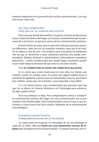 Carlos de Prada
36
impacto importante en la presencia de muchos contaminantes, y es muy
fácil actuar sobre ello.
¿Es algo complicado?
¿Hay que ser un experto para actuar?
Otra cosa que puede desmovilizar a la gente a la hora de plantearse
actuar contra los tóxicos del hogar es el escaso conocimiento que las per-
sonas de a pie tienen, en general, acerca de los contaminantes químicos.
El mero hecho de saber que se está ante miles de sustancias quími-
cas diferentes, cada una con sus extraños nombres, hace que le dé vuel-
tas la cabeza a más de uno. Y la verdad es que al escuchar las palabrejas
con las que se denomina a estas sustancias químicas uno puede com-
prenderlo: ftalatos, bisfenol A, epiclorhidrina, hidrocarburos aromáticos
policíclicos... y otros nombrezuelos que, desde luego, no parecen ayudar
a que nadie tenga la sensación de que esto es una cosa sencilla.
Pero en realidad todo es mucho más simple de lo que parece.
Sí. Es cierto que, como mostramos en esta obra, los tóxicos son
muchos y están en muchas cosas. En tantas que alguien podría tener la
tentación de agobiarse y pensar que son demasiadas cosas las que habría
que cambiar, tantas que, en la práctica, sería imposible o muy difícil.
Y sí. Los tóxicos tienen unos nombrezuelos que pareciera que hay
que ser un doctor en Ciencias Químicas o en Toxicología para enterarse
de algo y poder actuar.
Pero ese enfoque es falso. Para comprenderlo vamos a comparar
la contaminación química del hogar con otra contaminación con la que
estamos más familiarizados. Otra contaminación contra la que sí que ac-
tuamos y a veces hasta más de la cuenta. Hablamos de la contaminación
microbiológica.
Cualquiera puede hacerlo,
independientemente de su formación
La mayor parte de la gente, sin necesidad de ser microbiólogo ni
nada por el estilo, sabe que basta con unas elementales normas de hi-
giene para protegerse de esa contaminación. Y cualquier persona, con in-
 