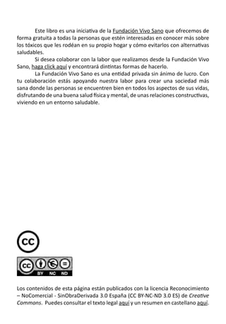 Este libro es una iniciativa de la Fundación Vivo Sano que ofrecemos de
forma gratuita a todas la personas que estén interesadas en conocer más sobre
los tóxicos que les rodéan en su propio hogar y cómo evitarlos con alternativas
saludables.
	 Si desea colaborar con la labor que realizamos desde la Fundación Vivo
Sano, haga click aquí y encontrará dintintas formas de hacerlo.
	 La Fundación Vivo Sano es una entidad privada sin ánimo de lucro. Con
tu colaboración estás apoyando nuestra labor para crear una sociedad más
sana donde las personas se encuentren bien en todos los aspectos de sus vidas,
disfrutando de una buena salud física y mental, de unas relaciones constructivas,
viviendo en un entorno saludable.
	
Los contenidos de esta página están publicados con la licencia Reconocimiento
– NoComercial - SinObraDerivada 3.0 España (CC BY-NC-ND 3.0 ES) de Creative
Commons.  Puedes consultar el texto legal aquí y un resumen en castellano aquí.
 