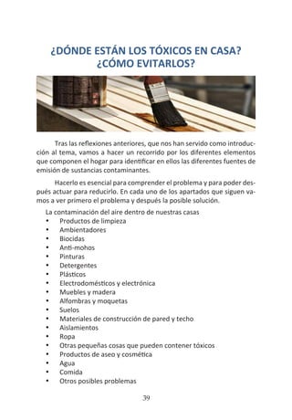 HOGAR SIN TÓXICOS
39
¿DÓNDE ESTÁN LOS TÓXICOS EN CASA?
¿CÓMO EVITARLOS?
Tras las reflexiones anteriores, que nos han servido como introduc-
ción al tema, vamos a hacer un recorrido por los diferentes elementos
que componen el hogar para identificar en ellos las diferentes fuentes de
emisión de sustancias contaminantes.
Hacerlo es esencial para comprender el problema y para poder des-
pués actuar para reducirlo. En cada uno de los apartados que siguen va-
mos a ver primero el problema y después la posible solución.
La contaminación del aire dentro de nuestras casas
•	 Productos de limpieza
•	 Ambientadores
•	 Biocidas
•	 Anti-mohos
•	 Pinturas
•	 Detergentes
•	 Plásticos
•	 Electrodomésticos y electrónica
•	 Muebles y madera
•	 Alfombras y moquetas
•	 Suelos
•	 Materiales de construcción de pared y techo
•	 Aislamientos
•	 Ropa
•	 Otras pequeñas cosas que pueden contener tóxicos
•	 Productos de aseo y cosmética
•	 Agua
•	 Comida
•	 Otros posibles problemas
 