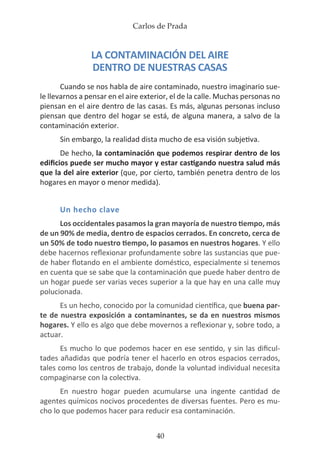 Carlos de Prada
40
LA CONTAMINACIÓN DEL AIRE
DENTRO DE NUESTRAS CASAS
Cuando se nos habla de aire contaminado, nuestro imaginario sue-
le llevarnos a pensar en el aire exterior, el de la calle. Muchas personas no
piensan en el aire dentro de las casas. Es más, algunas personas incluso
piensan que dentro del hogar se está, de alguna manera, a salvo de la
contaminación exterior.
Sin embargo, la realidad dista mucho de esa visión subjetiva.
De hecho, la contaminación que podemos respirar dentro de los
edificios puede ser mucho mayor y estar castigando nuestra salud más
que la del aire exterior (que, por cierto, también penetra dentro de los
hogares en mayor o menor medida).
Un hecho clave
Los occidentales pasamos la gran mayoría de nuestro tiempo, más
de un 90% de media, dentro de espacios cerrados. En concreto, cerca de
un 50% de todo nuestro tiempo, lo pasamos en nuestros hogares. Y ello
debe hacernos reflexionar profundamente sobre las sustancias que pue-
de haber flotando en el ambiente doméstico, especialmente si tenemos
en cuenta que se sabe que la contaminación que puede haber dentro de
un hogar puede ser varias veces superior a la que hay en una calle muy
polucionada.
Es un hecho, conocido por la comunidad científica, que buena par-
te de nuestra exposición a contaminantes, se da en nuestros mismos
hogares. Y ello es algo que debe movernos a reflexionar y, sobre todo, a
actuar.
Es mucho lo que podemos hacer en ese sentido, y sin las dificul-
tades añadidas que podría tener el hacerlo en otros espacios cerrados,
tales como los centros de trabajo, donde la voluntad individual necesita
compaginarse con la colectiva.
En nuestro hogar pueden acumularse una ingente cantidad de
agentes químicos nocivos procedentes de diversas fuentes. Pero es mu-
cho lo que podemos hacer para reducir esa contaminación.
 