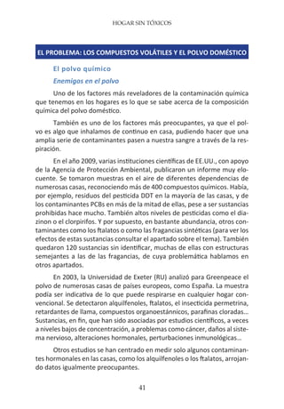 HOGAR SIN TÓXICOS
41
EL PROBLEMA: LOS COMPUESTOS VOLÁTILES Y EL POLVO DOMÉSTICO
El polvo químico
Enemigos en el polvo
Uno de los factores más reveladores de la contaminación química
que tenemos en los hogares es lo que se sabe acerca de la composición
química del polvo doméstico.
También es uno de los factores más preocupantes, ya que el pol-
vo es algo que inhalamos de continuo en casa, pudiendo hacer que una
amplia serie de contaminantes pasen a nuestra sangre a través de la res-
piración.
En el año 2009, varias instituciones científicas de EE.UU., con apoyo
de la Agencia de Protección Ambiental, publicaron un informe muy elo-
cuente. Se tomaron muestras en el aire de diferentes dependencias de
numerosas casas, reconociendo más de 400 compuestos químicos. Había,
por ejemplo, residuos del pesticida DDT en la mayoría de las casas, y de
los contaminantes PCBs en más de la mitad de ellas, pese a ser sustancias
prohibidas hace mucho. También altos niveles de pesticidas como el dia-
zinon o el clorpirifos. Y por supuesto, en bastante abundancia, otros con-
taminantes como los ftalatos o como las fragancias sintéticas (para ver los
efectos de estas sustancias consultar el apartado sobre el tema). También
quedaron 120 sustancias sin identificar, muchas de ellas con estructuras
semejantes a las de las fragancias, de cuya problemática hablamos en
otros apartados.
En 2003, la Universidad de Exeter (RU) analizó para Greenpeace el
polvo de numerosas casas de países europeos, como España. La muestra
podía ser indicativa de lo que puede respirarse en cualquier hogar con-
vencional. Se detectaron alquilfenoles, ftalatos, el insecticida permetrina,
retardantes de llama, compuestos organoestánnicos, parafinas cloradas…
Sustancias, en fin, que han sido asociadas por estudios científicos, a veces
a niveles bajos de concentración, a problemas como cáncer, daños al siste-
ma nervioso, alteraciones hormonales, perturbaciones inmunológicas…
Otros estudios se han centrado en medir solo algunos contaminan-
tes hormonales en las casas, como los alquilfenoles o los ftalatos, arrojan-
do datos igualmente preocupantes.
 