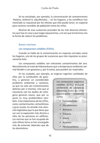 Carlos de Prada
42
Se ha estudiado, por ejemplo, la concentración de contaminantes
-ftalatos, bisfenol A, alquilfenoles…- en los hogares, y los científicos han
mostrado su inquietud por los efectos que ello pueda tener, en especial
para sectores sensibles de población como los niños.
Muchas de esas sustancias proceden de los más diversos elemen-
tos que hay en casa y que luego repasaremos, a la vez que lo haremos con
la forma de reducir los problemas.
Gases nocivos
Los compuestos volátiles (COVs)
Cuando se habla de la contaminación en espacios cerrados como
los hogares, uno de los grupos de sustancias que más inquietan es preci-
samente éste.
Los compuestos volátiles son relevantes contaminantes del aire.
Normalmente se trata de hidrocarburos que a temperatura ambiente nor-
mal tienden a ser gaseosos y, por lo tanto, que pueden ser respirados.
En las ciudades, por ejemplo, se originan ingentes cantidades de
ellos por la combustión de gaso-
lina, y generan un considerable
problema ambiental y sanitario,
ya que no solo son contaminantes
dañinos por sí mismos, sino que al
mezclarse con los óxidos de nitró-
geno generan ozono, que por su
parte es muy problemático tam-
bién. Esta importancia de los COVs,
como contaminantes atmosféricos
a gran escala, ha atraído más aten-
ción legislativa que la que tiene que
ver con la exposición más directa a
ellos de las personas en edificios.
Las normas que se han ocupado de
este último tema se han encargado
más de entornos laborales que de
los domésticos.
Los compuestos orgánicos
volátiles (COVs) incluyen
centenares de sustancias
diferentes. Entre los COVs
encontramos sustancias
como:
•	 Formaldehido
•	 Clorobenceno
•	 Benceno
•	 Tolueno
•	 Xileno
•	 Acetona
•	 Percloroetileno
 