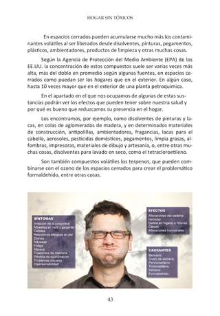 HOGAR SIN TÓXICOS
43
En espacios cerrados pueden acumularse mucho más los contami-
nantes volátiles al ser liberados desde disolventes, pinturas, pegamentos,
plásticos, ambientadores, productos de limpieza y otras muchas cosas.
Según la Agencia de Protección del Medio Ambiente (EPA) de los
EE.UU. la concentración de estos compuestos suele ser varias veces más
alta, más del doble en promedio según algunas fuentes, en espacios ce-
rrados como puedan ser los hogares que en el exterior. En algún caso,
hasta 10 veces mayor que en el exterior de una planta petroquímica.
En el apartado en el que nos ocupamos de algunas de estas sus-
tancias podrán ver los efectos que pueden tener sobre nuestra salud y
por qué es bueno que reduzcamos su presencia en el hogar.
Los encontramos, por ejemplo, como disolventes de pinturas y la-
cas, en colas de aglomerados de madera, y en determinados materiales
de construcción, antipolillas, ambientadores, fragancias, lacas para el
cabello, aerosoles, pesticidas domésticos, pegamentos, limpia grasas, al-
fombras, impresoras, materiales de dibujo y artesanía, o, entre otras mu-
chas cosas, disolventes para lavado en seco, como el tetracloroetileno.
Son también compuestos volátiles los terpenos, que pueden com-
binarse con el ozono de los espacios cerrados para crear el problemático
formaldehído, entre otras cosas.
 