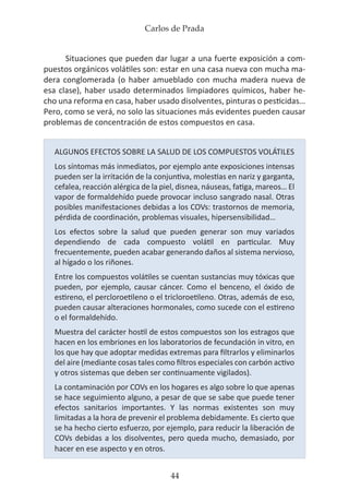 Carlos de Prada
44
Situaciones que pueden dar lugar a una fuerte exposición a com-
puestos orgánicos volátiles son: estar en una casa nueva con mucha ma-
dera conglomerada (o haber amueblado con mucha madera nueva de
esa clase), haber usado determinados limpiadores químicos, haber he-
cho una reforma en casa, haber usado disolventes, pinturas o pesticidas…
Pero, como se verá, no solo las situaciones más evidentes pueden causar
problemas de concentración de estos compuestos en casa.
ALGUNOS EFECTOS SOBRE LA SALUD DE LOS COMPUESTOS VOLÁTILES
Los síntomas más inmediatos, por ejemplo ante exposiciones intensas
pueden ser la irritación de la conjuntiva, molestias en nariz y garganta,
cefalea, reacción alérgica de la piel, disnea, náuseas, fatiga, mareos… El
vapor de formaldehído puede provocar incluso sangrado nasal. Otras
posibles manifestaciones debidas a los COVs: trastornos de memoria,
pérdida de coordinación, problemas visuales, hipersensibilidad…
Los efectos sobre la salud que pueden generar son muy variados
dependiendo de cada compuesto volátil en particular. Muy
frecuentemente, pueden acabar generando daños al sistema nervioso,
al hígado o los riñones.
Entre los compuestos volátiles se cuentan sustancias muy tóxicas que
pueden, por ejemplo, causar cáncer. Como el benceno, el óxido de
estireno, el percloroetileno o el tricloroetileno. Otras, además de eso,
pueden causar alteraciones hormonales, como sucede con el estireno
o el formaldehído.
Muestra del carácter hostil de estos compuestos son los estragos que
hacen en los embriones en los laboratorios de fecundación in vitro, en
los que hay que adoptar medidas extremas para filtrarlos y eliminarlos
del aire (mediante cosas tales como filtros especiales con carbón activo
y otros sistemas que deben ser continuamente vigilados).
La contaminación por COVs en los hogares es algo sobre lo que apenas
se hace seguimiento alguno, a pesar de que se sabe que puede tener
efectos sanitarios importantes. Y las normas existentes son muy
limitadas a la hora de prevenir el problema debidamente. Es cierto que
se ha hecho cierto esfuerzo, por ejemplo, para reducir la liberación de
COVs debidas a los disolventes, pero queda mucho, demasiado, por
hacer en ese aspecto y en otros.
 