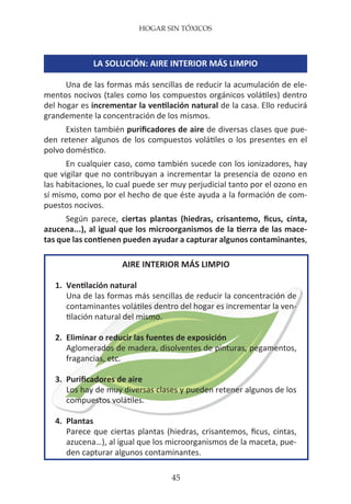 HOGAR SIN TÓXICOS
45
LA SOLUCIÓN: AIRE INTERIOR MÁS LIMPIO
Una de las formas más sencillas de reducir la acumulación de ele-
mentos nocivos (tales como los compuestos orgánicos volátiles) dentro
del hogar es incrementar la ventilación natural de la casa. Ello reducirá
grandemente la concentración de los mismos.
Existen también purificadores de aire de diversas clases que pue-
den retener algunos de los compuestos volátiles o los presentes en el
polvo doméstico.
En cualquier caso, como también sucede con los ionizadores, hay
que vigilar que no contribuyan a incrementar la presencia de ozono en
las habitaciones, lo cual puede ser muy perjudicial tanto por el ozono en
sí mismo, como por el hecho de que éste ayuda a la formación de com-
puestos nocivos.
Según parece, ciertas plantas (hiedras, crisantemo, ficus, cinta,
azucena...), al igual que los microorganismos de la tierra de las mace-
tas que las contienen pueden ayudar a capturar algunos contaminantes,
AIRE INTERIOR MÁS LIMPIO
1.	 Ventilación natural
	 Una de las formas más sencillas de reducir la concentración de
contaminantes volátiles dentro del hogar es incrementar la ven-
tilación natural del mismo.
2.	 Eliminar o reducir las fuentes de exposición
	 Aglomerados de madera, disolventes de pinturas, pegamentos,
fragancias, etc.
3.	 Purificadores de aire
	 Los hay de muy diversas clases y pueden retener algunos de los
compuestos volátiles.
4.	Plantas
	 Parece que ciertas plantas (hiedras, crisantemos, ficus, cintas,
azucena…), al igual que los microorganismos de la maceta, pue-
den capturar algunos contaminantes.
 