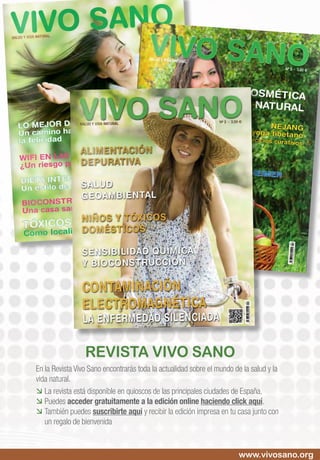 revista vivo sano
En la Revista Vivo Sano encontrarás toda la actualidad sobre el mundo de la salud y la
vida natural.
 	La revista está disponible en quioscos de las principales ciudades de España.
 	Puedes acceder gratuitamente a la edición online haciendo click aquí.
 	También puedes suscribirte aquí y recibir la edición impresa en tu casa junto con
un regalo de bienvenida
www.vivosano.org
 