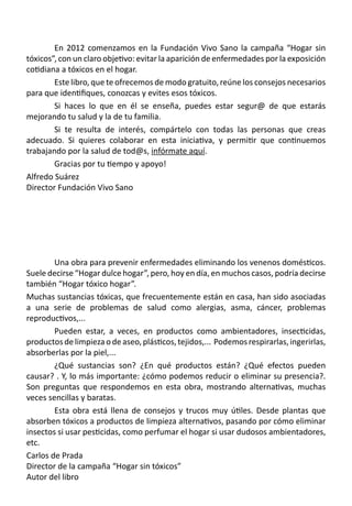 En 2012 comenzamos en la Fundación Vivo Sano la campaña “Hogar sin
tóxicos”, con un claro objetivo: evitar la aparición de enfermedades por la exposición
cotidiana a tóxicos en el hogar.
	 Este libro, que te ofrecemos de modo gratuito, reúne los consejos necesarios
para que identifiques, conozcas y evites esos tóxicos.
	 Si haces lo que en él se enseña, puedes estar segur@ de que estarás
mejorando tu salud y la de tu familia.
	 Si te resulta de interés, compártelo con todas las personas que creas
adecuado. Si quieres colaborar en esta iniciativa, y permitir que continuemos
trabajando por la salud de tod@s, infórmate aquí.
	 Gracias por tu tiempo y apoyo!
Alfredo Suárez
Director Fundación Vivo Sano
	 Una obra para prevenir enfermedades eliminando los venenos domésticos.
Suele decirse “Hogar dulce hogar”, pero, hoy en día, en muchos casos, podría decirse
también “Hogar tóxico hogar”.
Muchas sustancias tóxicas, que frecuentemente están en casa, han sido asociadas
a una serie de problemas de salud como alergias, asma, cáncer, problemas
reproductivos,...  
	 Pueden estar, a veces, en productos como ambientadores, insecticidas,
productosdelimpiezaodeaseo,plásticos,tejidos,...  Podemosrespirarlas,ingerirlas,
absorberlas por la piel,...
	 ¿Qué sustancias son? ¿En qué productos están? ¿Qué efectos pueden
causar? . Y, lo más importante: ¿cómo podemos reducir o eliminar su presencia?.
Son preguntas que respondemos en esta obra, mostrando alternativas, muchas
veces sencillas y baratas.
	 Esta obra está llena de consejos y trucos muy útiles. Desde plantas que
absorben tóxicos a productos de limpieza alternativos, pasando por cómo eliminar
insectos si usar pesticidas, como perfumar el hogar si usar dudosos ambientadores,
etc.
Carlos de Prada
Director de la campaña “Hogar sin tóxicos”
Autor del libro
 