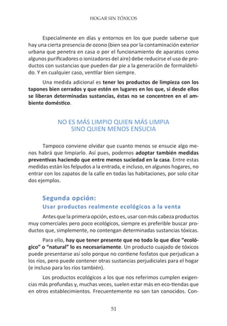 HOGAR SIN TÓXICOS
51
Especialmente en días y entornos en los que puede saberse que
hay una cierta presencia de ozono (bien sea por la contaminación exterior
urbana que penetra en casa o por el funcionamiento de aparatos como
algunos purificadores o ionizadores del aire) debe reducirse el uso de pro-
ductos con sustancias que pueden dar pie a la generación de formaldehí-
do. Y en cualquier caso, ventilar bien siempre.
Una medida adicional es tener los productos de limpieza con los
tapones bien cerrados y que estén en lugares en los que, si desde ellos
se liberan determinadas sustancias, éstas no se concentren en el am-
biente doméstico.
NO ES MÁS LIMPIO QUIEN MÁS LIMPIA
SINO QUIEN MENOS ENSUCIA
Tampoco conviene olvidar que cuanto menos se ensucie algo me-
nos habrá que limpiarlo. Así pues, podemos adoptar también medidas
preventivas haciendo que entre menos suciedad en la casa. Entre estas
medidas están los felpudos a la entrada, e incluso, en algunos hogares, no
entrar con los zapatos de la calle en todas las habitaciones, por solo citar
dos ejemplos.
Segunda opción:
Usar productos realmente ecológicos a la venta
Antes que la primera opción, esto es, usar con más cabeza productos
muy comerciales pero poco ecológicos, siempre es preferible buscar pro-
ductos que, simplemente, no contengan determinadas sustancias tóxicas.
Para ello, hay que tener presente que no todo lo que dice “ecoló-
gico” o “natural” lo es necesariamente. Un producto cuajado de tóxicos
puede presentarse así solo porque no contiene fosfatos que perjudican a
los ríos, pero puede contener otras sustancias perjudiciales para el hogar
(e incluso para los ríos también).
Los productos ecológicos a los que nos referimos cumplen exigen-
cias más profundas y, muchas veces, suelen estar más en eco-tiendas que
en otros establecimientos. Frecuentemente no son tan conocidos. Con-
 