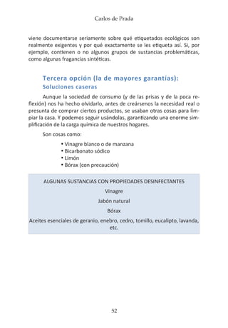 Carlos de Prada
52
viene documentarse seriamente sobre qué etiquetados ecológicos son
realmente exigentes y por qué exactamente se les etiqueta así. Si, por
ejemplo, contienen o no algunos grupos de sustancias problemáticas,
como algunas fragancias sintéticas.
Tercera opción (la de mayores garantías):
Soluciones caseras
Aunque la sociedad de consumo (y de las prisas y de la poca re-
flexión) nos ha hecho olvidarlo, antes de creársenos la necesidad real o
presunta de comprar ciertos productos, se usaban otras cosas para lim-
piar la casa. Y podemos seguir usándolas, garantizando una enorme sim-
plificación de la carga química de nuestros hogares.
Son cosas como:
•	Vinagre blanco o de manzana
•	Bicarbonato sódico
•	Limón
•	Bórax (con precaución)
ALGUNAS SUSTANCIAS CON PROPIEDADES DESINFECTANTES
Vinagre
Jabón natural
Bórax
Aceites esenciales de geranio, enebro, cedro, tomillo, eucalipto, lavanda,
etc.
 