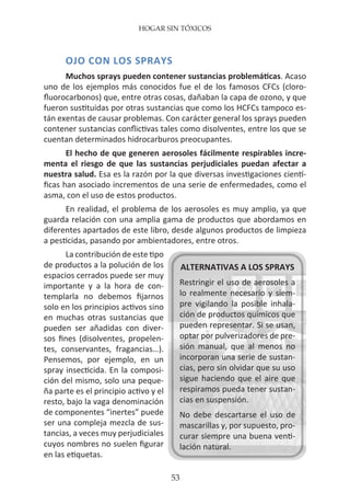 HOGAR SIN TÓXICOS
53
OJO CON LOS SPRAYS
Muchos sprays pueden contener sustancias problemáticas. Acaso
uno de los ejemplos más conocidos fue el de los famosos CFCs (cloro-
fluorocarbonos) que, entre otras cosas, dañaban la capa de ozono, y que
fueron sustituidas por otras sustancias que como los HCFCs tampoco es-
tán exentas de causar problemas. Con carácter general los sprays pueden
contener sustancias conflictivas tales como disolventes, entre los que se
cuentan determinados hidrocarburos preocupantes.
El hecho de que generen aerosoles fácilmente respirables incre-
menta el riesgo de que las sustancias perjudiciales puedan afectar a
nuestra salud. Esa es la razón por la que diversas investigaciones cientí-
ficas han asociado incrementos de una serie de enfermedades, como el
asma, con el uso de estos productos.
En realidad, el problema de los aerosoles es muy amplio, ya que
guarda relación con una amplia gama de productos que abordamos en
diferentes apartados de este libro, desde algunos productos de limpieza
a pesticidas, pasando por ambientadores, entre otros.
La contribución de este tipo
de productos a la polución de los
espacios cerrados puede ser muy
importante y a la hora de con-
templarla no debemos fijarnos
solo en los principios activos sino
en muchas otras sustancias que
pueden ser añadidas con diver-
sos fines (disolventes, propelen-
tes, conservantes, fragancias…).
Pensemos, por ejemplo, en un
spray insecticida. En la composi-
ción del mismo, solo una peque-
ña parte es el principio activo y el
resto, bajo la vaga denominación
de componentes “inertes” puede
ser una compleja mezcla de sus-
tancias, a veces muy perjudiciales
cuyos nombres no suelen figurar
en las etiquetas.
ALTERNATIVAS A LOS SPRAYS
Restringir el uso de aerosoles a
lo realmente necesario y siem-
pre vigilando la posible inhala-
ción de productos químicos que
pueden representar. Si se usan,
optar por pulverizadores de pre-
sión manual, que al menos no
incorporan una serie de sustan-
cias, pero sin olvidar que su uso
sigue haciendo que el aire que
respiramos pueda tener sustan-
cias en suspensión.
No debe descartarse el uso de
mascarillas y, por supuesto, pro-
curar siempre una buena venti-
lación natural.
 