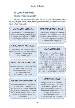Carlos de Prada
54
RECETAS NATURALES
PRODUCTOS DE LIMPIEZA
Algunos elementos básicos para limpiar la casa: bicarbonato sódi-
co, sal, vinagre, limón, jabón, bórax, polvo abrasivo (con bicarbonato, bó-
rax o sal de mesa), etc.
LIMPIADOR GENERAL
Basta con una botella de spray
manual con mitad y mitad de agua
y vinagre, con un poco de jabón
natural y bicarbonato sódico.
LIMPIADOR MULTIUSOS
Mezclar en ¼ de agua caliente en
una botella de spray manual u otro
recipiente, una cucharita de jabón,
añadiendo un poco de vinagre
o limón (como antigrasa).
LIMPIACRISTALES
El agua, sin más, es un eficaz
limpiacristales. Y si se le añade
bastante vinagre más aún
(por ejemplo mitad y mitad).
Añadir una cucharadita de sal
en agua puede ayudar
a un mejor resultado.
Basta aplicarlo con un paño.
LIMPIA HORNOS
Mezclar en una botella de spray
manual dos cucharadas de jabón
líquido, 2 cucharaditas de bórax y
llenar la botella con agua caliente
(no respirar el aerosol). Aplicar y
dejar actuar 20 minutos, para que
se reblandezca la suciedad,
antes de frotar con un polvo
abrasivo –por ejemplo bicarbonato
o bórax- en un estropajo metálico.
ABRILLANTAR MUEBLES I
1 cucharita con aceite de oliva
mezclada con el zumo de un limón,
1 cucharita de whiskey y
1 cucharita de agua.
ABRILLANTAR MUEBLES II
Mezclar vinagre con aceite de oliva
(en una proporción de 1 a 3
respectivamente). O limón
con aceite de oliva
(en proporción de 1 a 2).
ABRILLANTAR MUEBLES III
Para alguna madera, como la de
roble, puede ser bueno mezclar
dos cucharas de cera de abeja con
una de azúcar, poniéndolo a hervir
en 250 cc de cerveza. Aplicar tras
dejarlo enfriar y una vez seco,
sacar brillo.
 